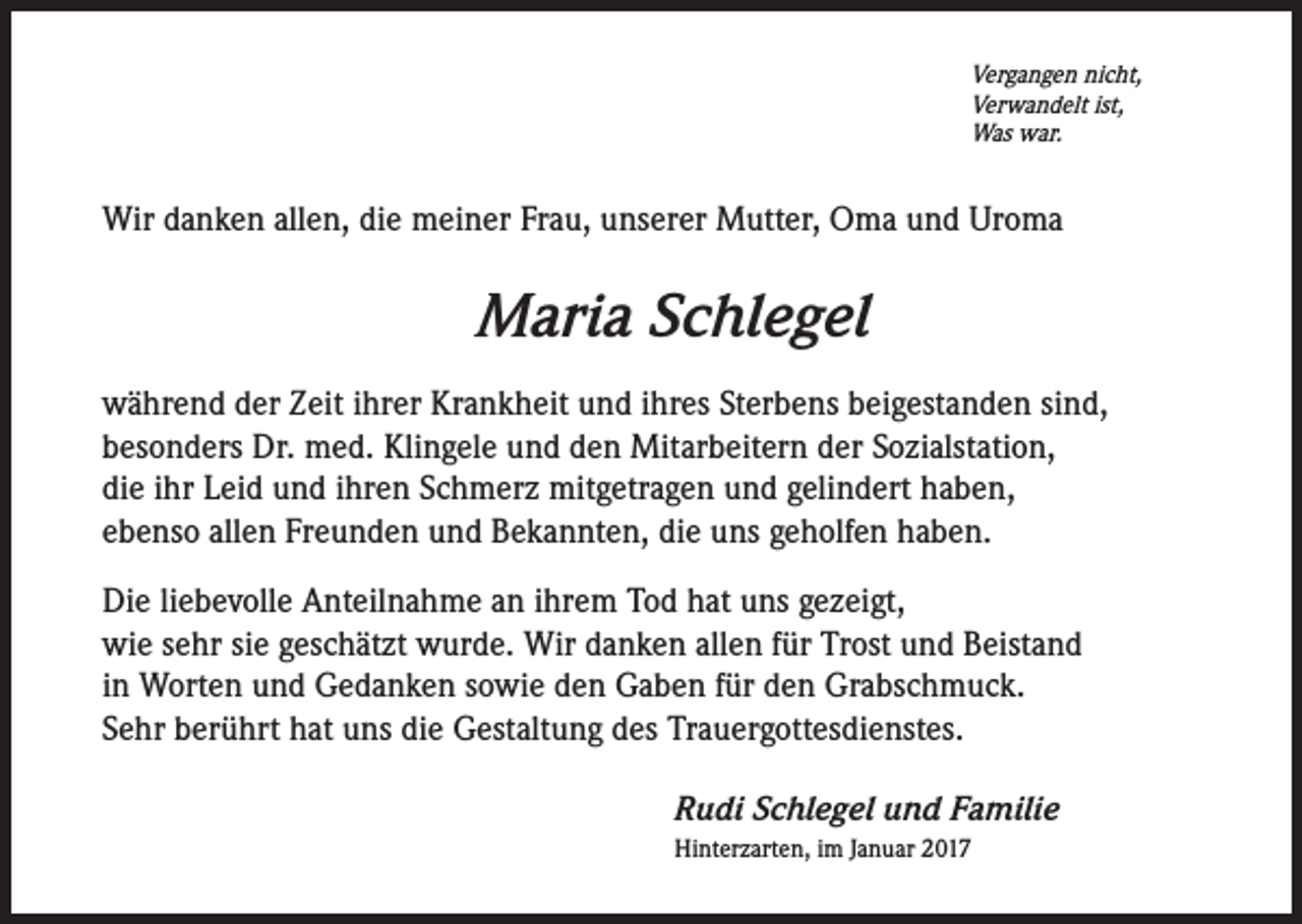 <p>Vergangen nicht,<br />Verwandelt ist,<br />Was war.</p><p>Wir danken allen, die meiner Frau, unserer Mutter, Oma und Uroma</p><p>Maria Schlegel<br />während der Zeit ihrer Krankheit und ihres Sterbens beigestanden sind,<br />besonders Dr. med. Klingele und den Mitarbeitern der Sozialstation,<br />die ihr Leid und ihren Schmerz mitgetragen und gelindert haben,<br />ebenso allen Freunden und Bekannten, die uns geholfen haben.<br />Die liebevolle Anteilnahme an ihrem Tod hat uns gezeigt,<br />wie sehr sie geschätzt wurde. Wir danken allen für Trost und Beistand<br />in Worten und Gedanken sowie den Gaben für den Grabschmuck.<br />Sehr berührt hat uns die Gestaltung des Trauergottesdienstes.<br />Rudi Schlegel und Familie<br />Hinterzarten, im Januar 2017</p>