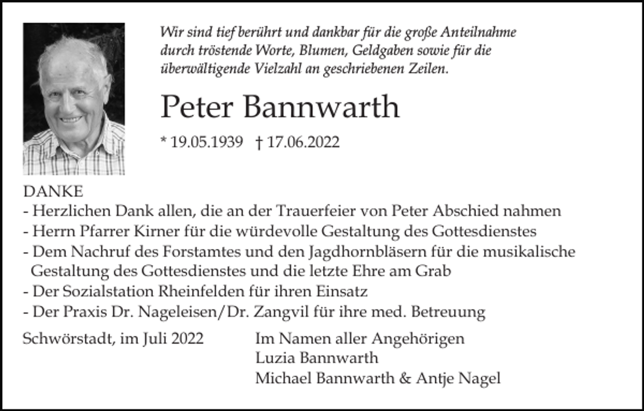 <p>Wir sind tief berührt und dankbar für die große Anteilnahme<br />durch tröstende Worte, Blumen, Geldgaben sowie für die<br />überwältigende Vielzahl an geschriebenen Zeilen.</p><p>Peter Bannwarth<br />* 19.05.1939 † 17.06.2022<br />DANKE<br />- Herzlichen Dank allen, die an der Trauerfeier von Peter Abschied nahmen<br />- Herrn Pfarrer Kirner für die würdevolle Gestaltung des Gottesdienstes<br />- Dem Nachruf des Forstamtes und den Jagdhornbläsern für die musikalische<br />Gestaltung des Gottesdienstes und die letzte Ehre am Grab<br />- Der Sozialstation Rheinfelden für ihren Einsatz<br />- Der Praxis Dr. Nageleisen/Dr. Zangvil für ihre med. Betreuung<br />Schwörstadt, im Juli 2022</p><p>Im Namen aller Angehörigen<br />Luzia Bannwarth<br />Michael Bannwarth &amp; Antje Nagel</p>