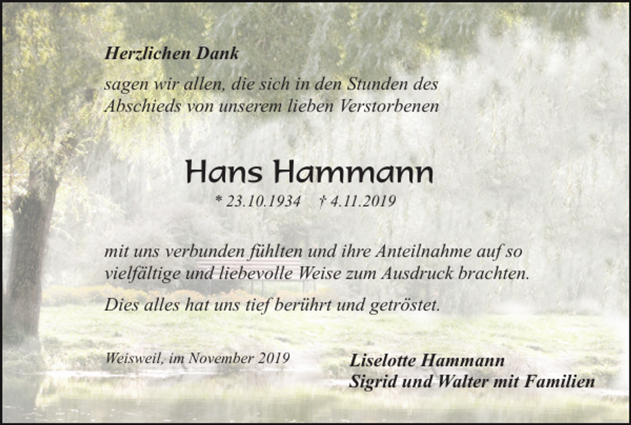 <p>Herzlichen Dank<br />sagen wir allen, die sich in den Stunden des<br />Abschieds von unserem lieben Verstorbenen</p><p>Hans Hammann<br />* 23.10.1934</p><p>† 4.11.2019</p><p>mit uns verbunden fühlten und ihre Anteilnahme auf so<br />vielfältige und liebevolle Weise zum Ausdruck brachten.<br />Dies alles hat uns tief berührt und getröstet.<br />Weisweil, im November 2019</p><p>Liselotte Hammann<br />Sigrid und Walter mit Familien</p>