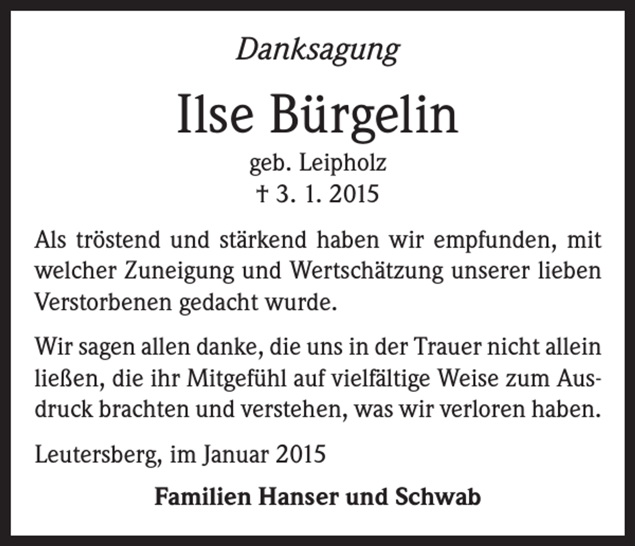 <p>Danksagung</p><p>Ilse Bürgelin<br />geb. Leipholz<br />† 3. 1. 2015<br />Als tröstend und stärkend haben wir empfunden, mit<br />welcher Zuneigung und Wertschätzung unserer lieben<br />Verstorbenen gedacht wurde.<br />Wir sagen allen danke, die uns in der Trauer nicht allein<br />ließen, die ihr Mitgefühl auf vielfältige Weise zum Ausdruck brachten und verstehen, was wir verloren haben.<br />Leutersberg, im Januar 2015<br />Familien Hanser und Schwab</p>