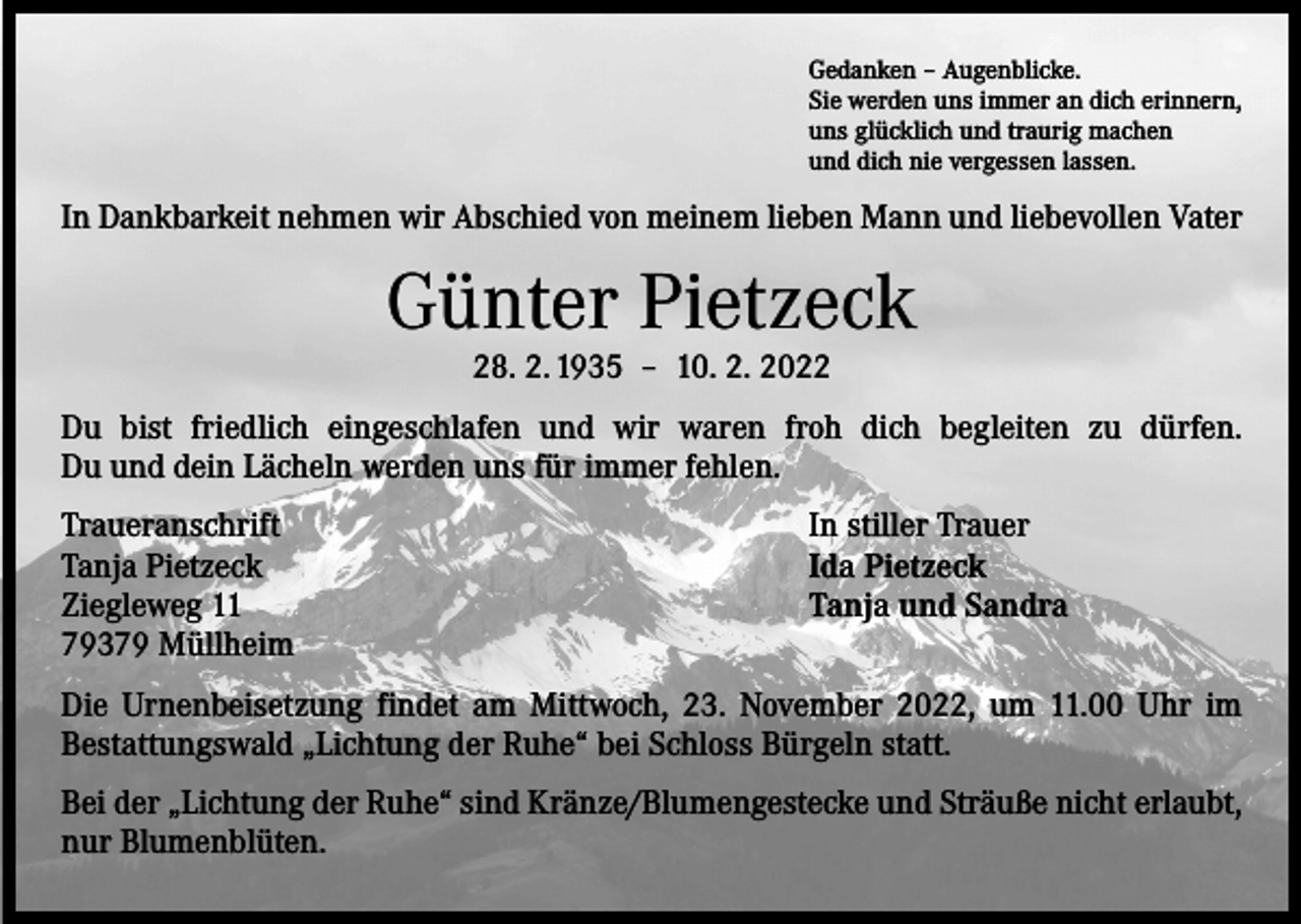 <p>Gedanken – Augenblicke.<br />Sie werden uns immer an dich erinnern,<br />uns glücklich und traurig machen<br />und dich nie vergessen lassen.</p><p>In Dankbarkeit nehmen wir Abschied von meinem lieben Mann und liebevollen Vater</p><p>Günter Pietzeck<br />28. 2. 1935 – 10. 2. 2022</p><p>Du bist friedlich eingeschlafen und wir waren froh dich begleiten zu dürfen.<br />Du und dein Lächeln werden uns für immer fehlen.<br />Traueranschrift<br />Tanja Pietzeck<br />Ziegleweg 11<br />79379 Müllheim</p><p>In stiller Trauer<br />Ida Pietzeck<br />Tanja und Sandra</p><p>Die Urnenbeisetzung findet am Mittwoch, 23. November 2022, um 11.00 Uhr im<br />­Bestattungswald „Lichtung der Ruhe“ bei Schloss Bürgeln statt.<br />Bei der „Lichtung der Ruhe“ sind Kränze/Blumengestecke und Sträuße nicht ­erlaubt,<br />nur Blumenblüten.</p>