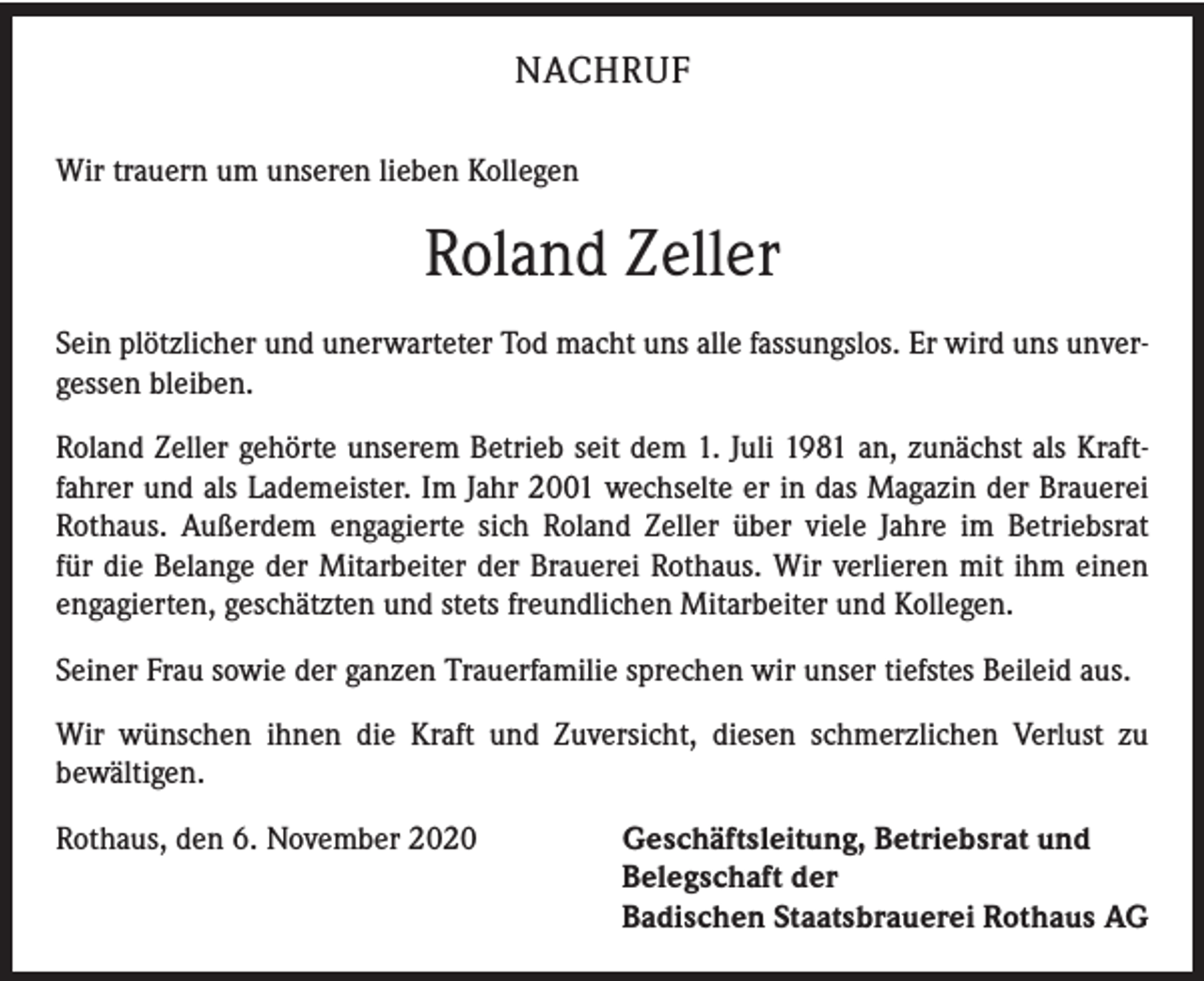 <p>NACHRUF<br />Wir trauern um unseren lieben Kollegen</p><p>Roland Zeller<br />Sein plötzlicher und unerwarteter Tod macht uns alle fassungslos. Er wird uns unvergessen bleiben.<br />Roland Zeller gehörte unserem Betrieb seit dem 1. Juli 1981 an, zunächst als Kraftfahrer und als Lademeister. Im Jahr 2001 wechselte er in das Magazin der Brauerei<br />Rothaus. Außerdem engagierte sich Roland Zeller über viele Jahre im Betriebsrat<br />für die Belange der Mitarbeiter der Brauerei Rothaus. Wir verlieren mit ihm einen<br />engagierten, geschätzten und stets freundlichen Mitarbeiter und Kollegen.<br />Seiner Frau sowie der ganzen Trauerfamilie sprechen wir unser tiefstes Beileid aus.<br />Wir wünschen ihnen die Kraft und Zuversicht, diesen schmerzlichen Verlust zu<br />­bewältigen.<br />Rothaus, den 6. November 2020 Geschäftsleitung, Betriebsrat und<br />Belegschaft der<br />Badischen Staatsbrauerei Rothaus AG</p>