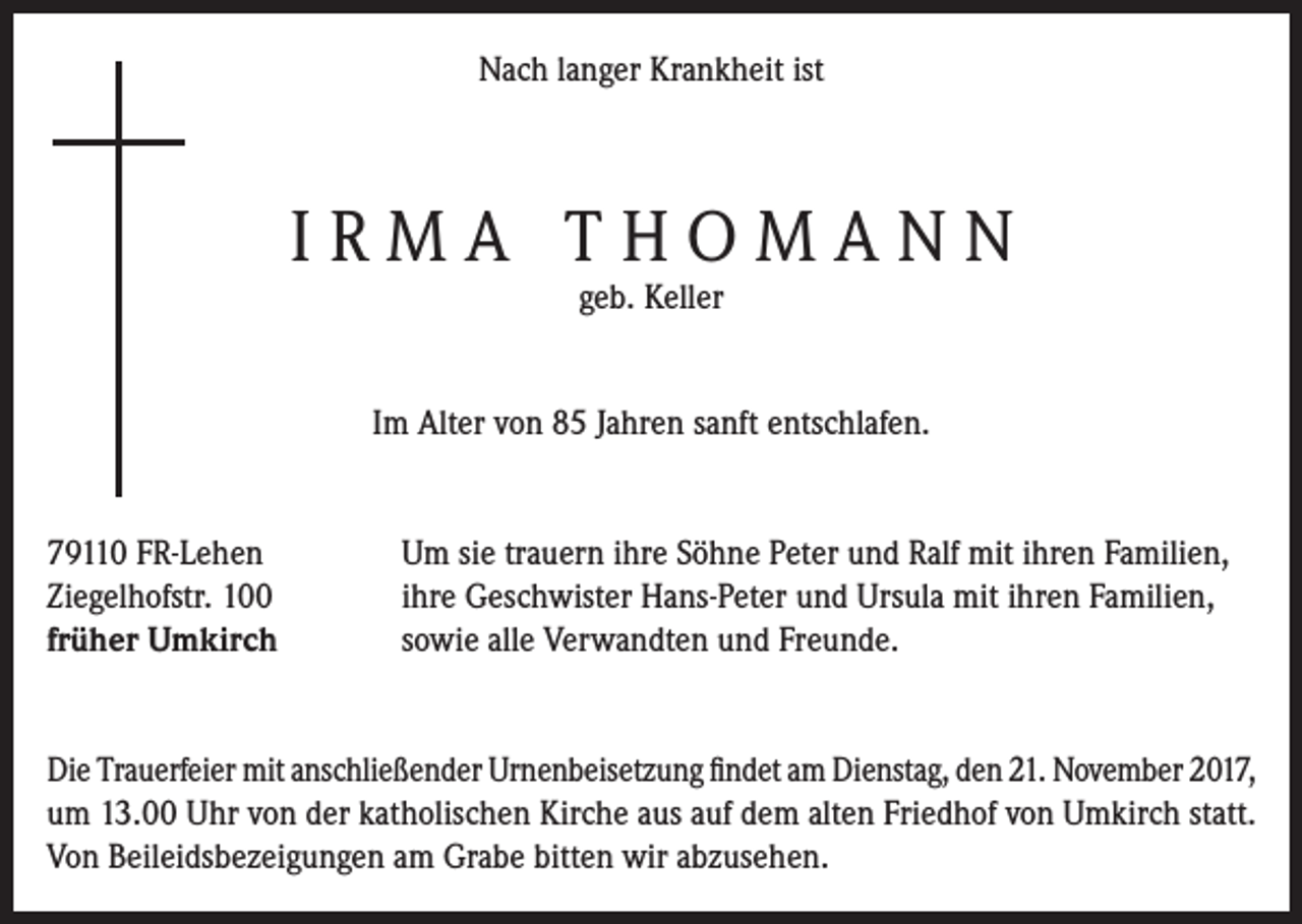 <p>Nach langer Krankheit ist</p><p>IRMA THOMANN<br />geb. Keller</p><p>Im Alter von 85 Jahren sanft entschlafen.</p><p>79110 FR-Lehen<br />Ziegelhofstr. 100<br />früher Umkirch</p><p>Um sie trauern ihre Söhne Peter und Ralf mit ihren Familien,<br />ihre Geschwister Hans-Peter und Ursula mit ihren Familien,<br />sowie alle Verwandten und Freunde.</p><p>Die Trauerfeier mit anschließender Urnenbeisetzung findet am Dienstag, den 21. November 2017,<br />um 13.00 Uhr von der katholischen Kirche aus auf dem alten Friedhof von Umkirch statt.<br />Von Beileidsbezeigungen am Grabe bitten wir abzusehen.</p>