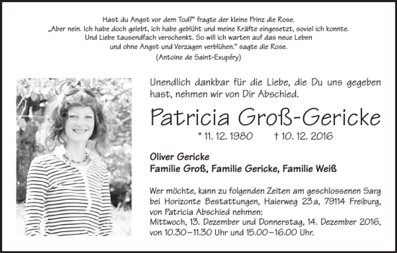 <p>Hast du Angst vor dem Tod?“ fragte der kleine Prinz die Rose.<br />„Aber nein. Ich habe doch gelebt, ich habe geblüht und meine Kräfte eingesetzt, soviel ich konnte.<br />Und Liebe tausendfach verschenkt. So will ich warten auf das neue Leben<br />und ohne Angst und Verzagen verblühen.“ sagte die Rose.<br />(Antoine de Saint-Exupéry)</p><p>Unendlich dankbar für die Liebe, die Du uns gegeben<br />hast, nehmen wir von Dir Abschied.</p><p>Patricia Groß-Gericke<br />* 11. 12. 1980 † 10. 12. 2016</p><p>Oliver Gericke<br />Familie Groß, Familie Gericke, Familie Weiß<br />Wer möchte, kann zu folgenden Zeiten am geschlossenen Sarg<br />bei Horizonte Bestattungen, Haierweg 23 a, 79114 Freiburg,<br />von Patricia Abschied nehmen:<br />Mittwoch, 13. Dezember und Donnerstag, 14. Dezember 2016,<br />von 10.30 – 11.30 Uhr und 15.00 – 16.00 Uhr.</p>