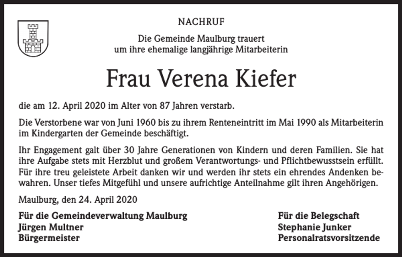 <p>NACHRUF<br />Die Gemeinde Maulburg trauert<br />um ihre ehemalige langjährige Mitarbeiterin</p><p>Frau Verena Kiefer<br />die am 12. April 2020 im Alter von 87 Jahren verstarb.<br />Die Verstorbene war von Juni 1960 bis zu ihrem Renteneintritt im Mai 1990 als ­Mitarbeiterin<br />im Kindergarten der Gemeinde beschäftigt.<br />Ihr Engagement galt über 30 Jahre Generationen von Kindern und deren Familien. Sie hat<br />ihre Aufgabe stets mit Herzblut und großem Verantwortungs- und Pflichtbewusstsein erfüllt.<br />Für ihre treu geleistete Arbeit danken wir und werden ihr stets ein ehrendes Andenken bewahren. Unser tiefes Mitgefühl und unsere aufrichtige Anteilnahme gilt ihren Angehörigen.<br />Maulburg, den 24. April 2020<br />Für die Gemeindeverwaltung Maulburg<br />Jürgen Multner<br />Bürgermeister</p><p>Für die Belegschaft<br />Stephanie Junker<br />Personalratsvorsitzende</p>