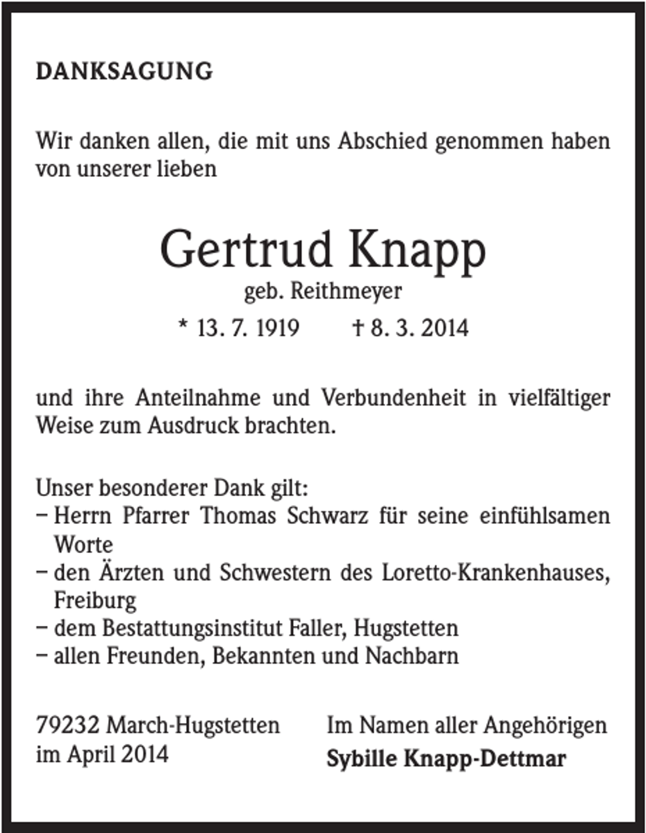 <p>DANKSAGUNG<br />Wir danken allen, die mit uns Abschied genommen haben<br />von unserer lieben</p><p>Gertrud Knapp<br />geb. Reithmeyer<br />* 13. 7. 1919<br />† 8. 3. 2014<br />und ihre Anteilnahme und Verbundenheit in vielfältiger<br />Weise zum Ausdruck brachten.<br />Unser besonderer Dank gilt:<br />– Herrn Pfarrer Thomas Schwarz für seine einfühlsamen<br />Worte<br />– den Ärzten und Schwestern des Loretto-Krankenhauses,<br />Freiburg<br />– dem Bestattungsinstitut Faller, Hugstetten<br />– allen Freunden, Bekannten und Nachbarn<br />79232 March-Hugstetten<br />im April 2014</p><p>Im Namen aller Angehörigen<br />Sybille Knapp-Dettmar</p>