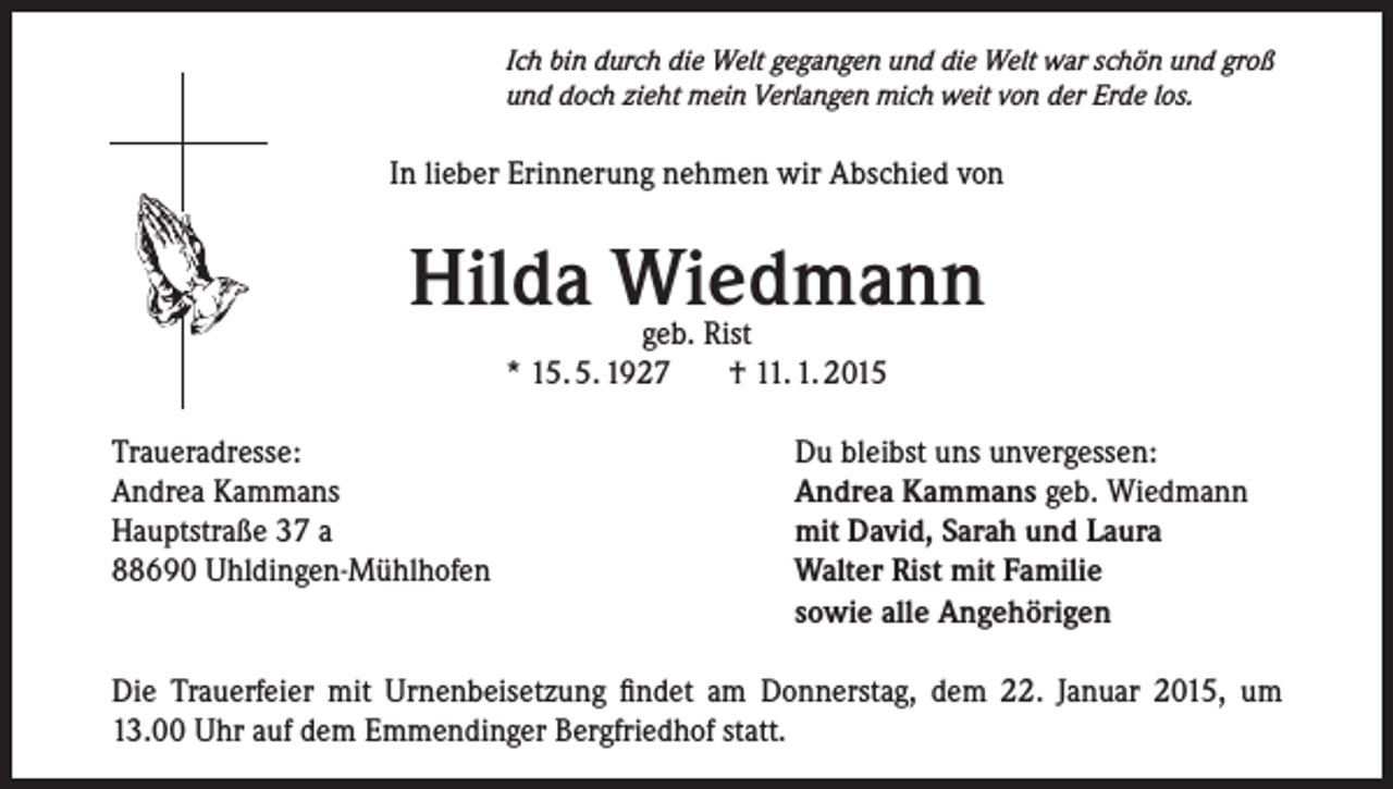<p>Ich bin durch die Welt gegangen und die Welt war schön und groß<br />und doch zieht mein Verlangen mich weit von der Erde los.</p><p>In lieber Erinnerung nehmen wir Abschied von</p><p>Hilda Wiedmann<br />geb. Rist<br />* 15. 5. 1927<br />† 11. 1. 2015</p><p>Traueradresse:<br />Andrea Kammans<br />Hauptstraße 37 a<br />88690 Uhldingen-Mühlhofen</p><p>Du bleibst uns unvergessen:<br />Andrea Kammans geb. Wiedmann<br />mit David, Sarah und Laura<br />Walter Rist mit Familie<br />sowie alle Angehörigen</p><p>Die Trauerfeier mit Urnenbeisetzung findet am Donnerstag, dem 22. Januar 2015, um<br />13.00 Uhr auf dem Emmendinger Bergfriedhof statt.</p>