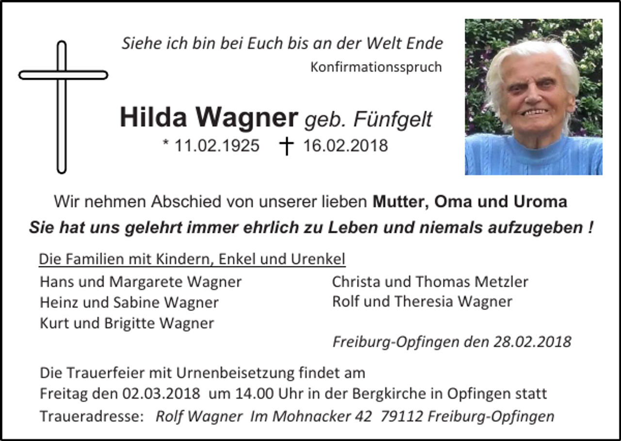 <p>Siehe ich bin bei Euch bis an der Welt Ende<br />Konfirmationsspruch</p><p>Hilda Wagner geb. Fünfgelt<br />* 11.02.1925</p><p>16.02.2018</p><p>Wir nehmen Abschied von unserer lieben Mutter, Oma und Uroma<br />Sie hat uns gelehrt immer ehrlich zu Leben und niemals aufzugeben !<br />Die Familien mit Kindern, Enkel und Urenkel<br />Christa und Thomas Metzler<br />Hans und Margarete Wagner<br />Rolf und Theresia Wagner<br />Heinz und Sabine Wagner<br />Kurt und Brigitte Wagner<br />Freiburg-Opfingen den 28.02.2018<br />Die Trauerfeier mit Urnenbeisetzung findet am<br />Freitag den 02.03.2018 um 14.00 Uhr in der Bergkirche in Opfingen statt<br />Traueradresse: Rolf Wagner Im Mohnacker 42 79112 Freiburg-Opfingen</p>
