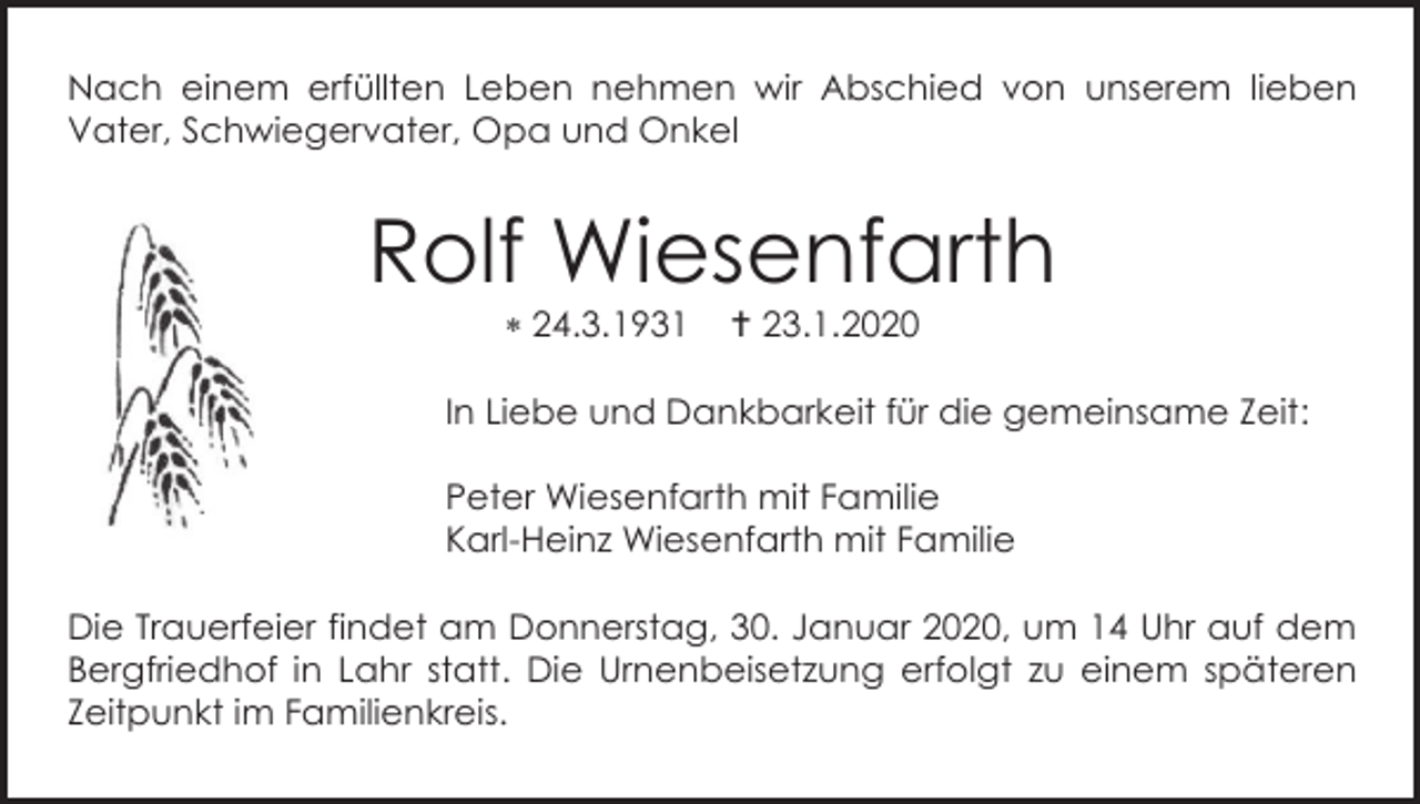<p>Nach einem erfüllten Leben nehmen wir Abschied von unserem lieben<br />Vater, Schwiegervater, Opa und Onkel</p><p>Rolf Wiesenfarth<br /> 24.3.1931</p><p> 23.1.2020</p><p>In Liebe und Dankbarkeit für die gemeinsame Zeit:<br />Peter Wiesenfarth mit Familie<br />Karl-Heinz Wiesenfarth mit Familie<br />Die Trauerfeier findet am Donnerstag, 30. Januar 2020, um 14 Uhr auf dem<br />Bergfriedhof in Lahr statt. Die Urnenbeisetzung erfolgt zu einem späteren<br />Zeitpunkt im Familienkreis.</p>