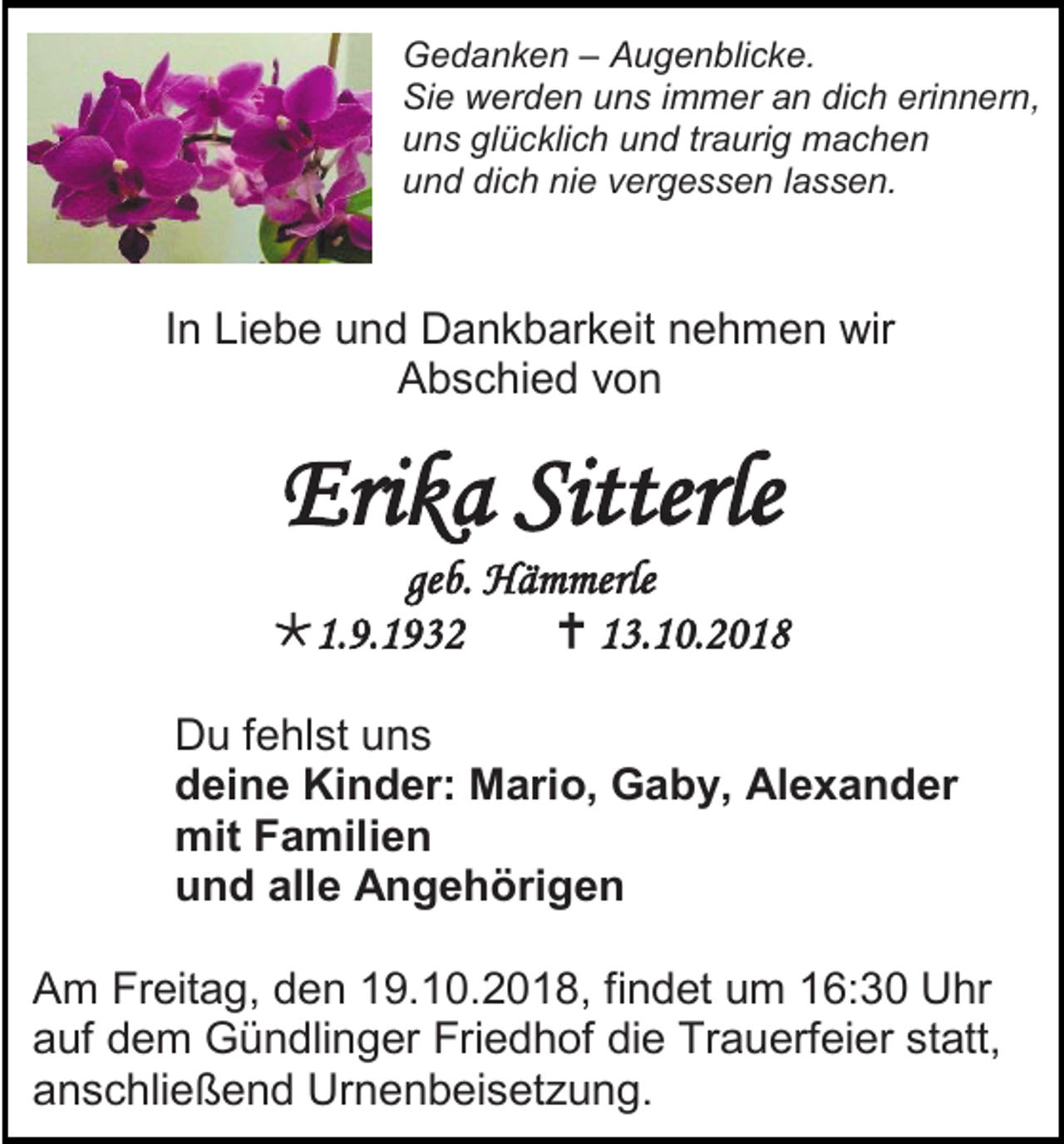 <p>Gedanken – Augenblicke.<br />Sie werden uns immer an dich erinnern,<br />uns glücklich und traurig machen<br />und dich nie vergessen lassen.</p><p>In Liebe und Dankbarkeit nehmen wir<br />Abschied von</p><p>Erika Sitterle<br />geb. Hämmerle<br />1.9.1932<br /> 13.10.2018<br />Du fehlst uns<br />deine Kinder: Mario, Gaby, Alexander<br />mit Familien<br />und alle Angehörigen<br />Am Freitag, den 19.10.2018, findet um 16:30 Uhr<br />auf dem Gündlinger Friedhof die Trauerfeier statt,<br />anschließend Urnenbeisetzung.</p>