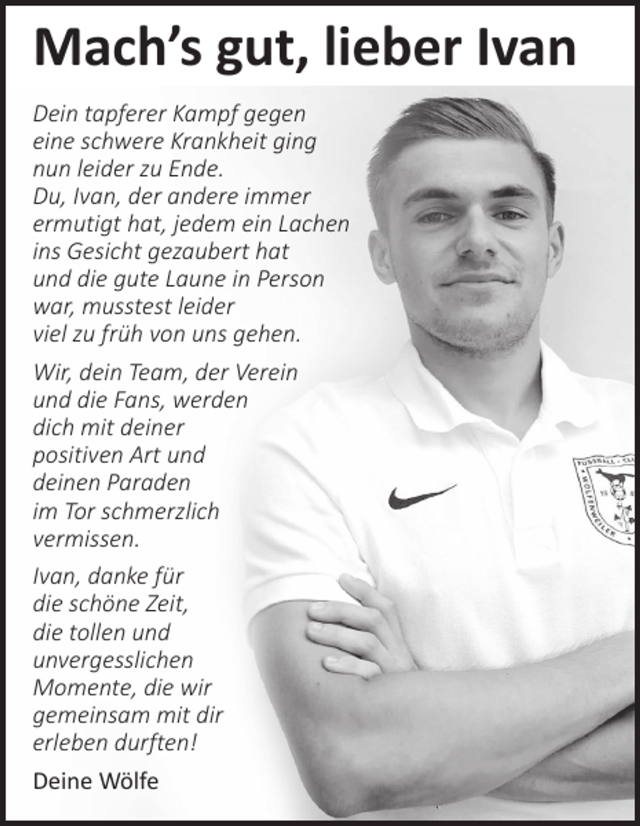 <p>Mach’s gut, lieber Ivan<br />Dein tapferer Kampf gegen<br />eine schwere Krankheit ging<br />nun leider zu Ende.<br />Du, Ivan, der andere immer<br />ermutigt hat, jedem ein Lachen<br />ins Gesicht gezaubert hat<br />und die gute Laune in Person<br />war, musstest leider<br />viel zu früh von uns gehen.<br />Wir, dein Team, der Verein<br />und die Fans, werden<br />dich mit deiner<br />positiven Art und<br />deinen Paraden<br />im Tor schmerzlich<br />vermissen.<br />Ivan, danke für<br />die schöne Zeit,<br />die tollen und<br />unvergesslichen<br />Momente, die wir<br />gemeinsam mit dir<br />erleben durften!<br />Deine Wölfe</p>