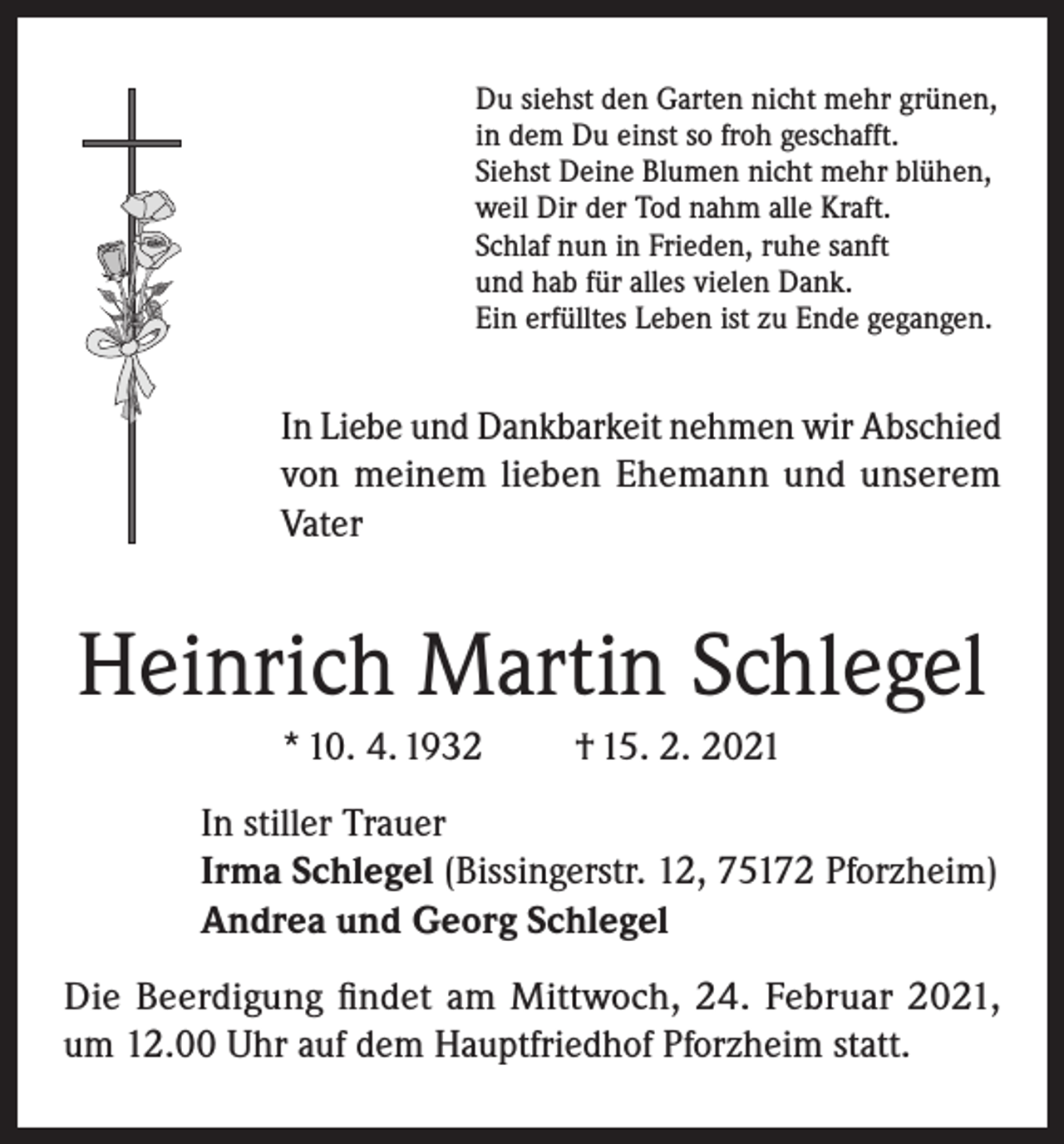 <p>Du siehst den Garten nicht mehr grünen,<br />in dem Du einst so froh geschafft.<br />Siehst Deine Blumen nicht mehr blühen,<br />weil Dir der Tod nahm alle Kraft.<br />Schlaf nun in Frieden, ruhe sanft<br />und hab für alles vielen Dank.<br />Ein erfülltes Leben ist zu Ende gegangen.</p><p>In Liebe und Dankbarkeit nehmen wir Abschied<br />von meinem lieben Ehemann und unserem<br />Vater</p><p>Heinrich Martin Schlegel<br />* 10. 4. 1932</p><p>† 15. 2. 2021</p><p>In stiller Trauer<br />Irma Schlegel (Bissingerstr. 12, 75172 Pforzheim)<br />Andrea und Georg Schlegel<br />Die Beerdigung findet am Mittwoch, 24. Februar 2021,<br />um 12.00 Uhr auf dem Hauptfriedhof Pforzheim statt.</p>