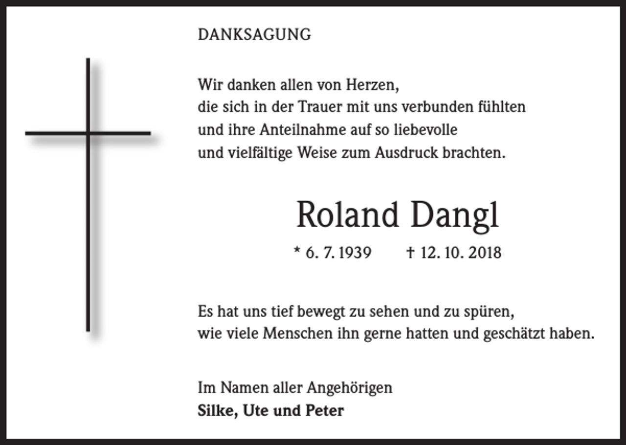 <p>DANKSAGUNG<br />Wir danken allen von Herzen,<br />die sich in der Trauer mit uns verbunden fühlten<br />und ihre Anteilnahme auf so liebevolle<br />und vielfältige Weise zum Ausdruck brachten.</p><p>Roland Dangl<br />* 6. 7. 1939 † 12. 10. 2018<br />Es hat uns tief bewegt zu sehen und zu spüren,<br />wie viele Menschen ihn gerne hatten und geschätzt haben.<br />Im Namen aller Angehörigen<br />Silke, Ute und Peter</p>