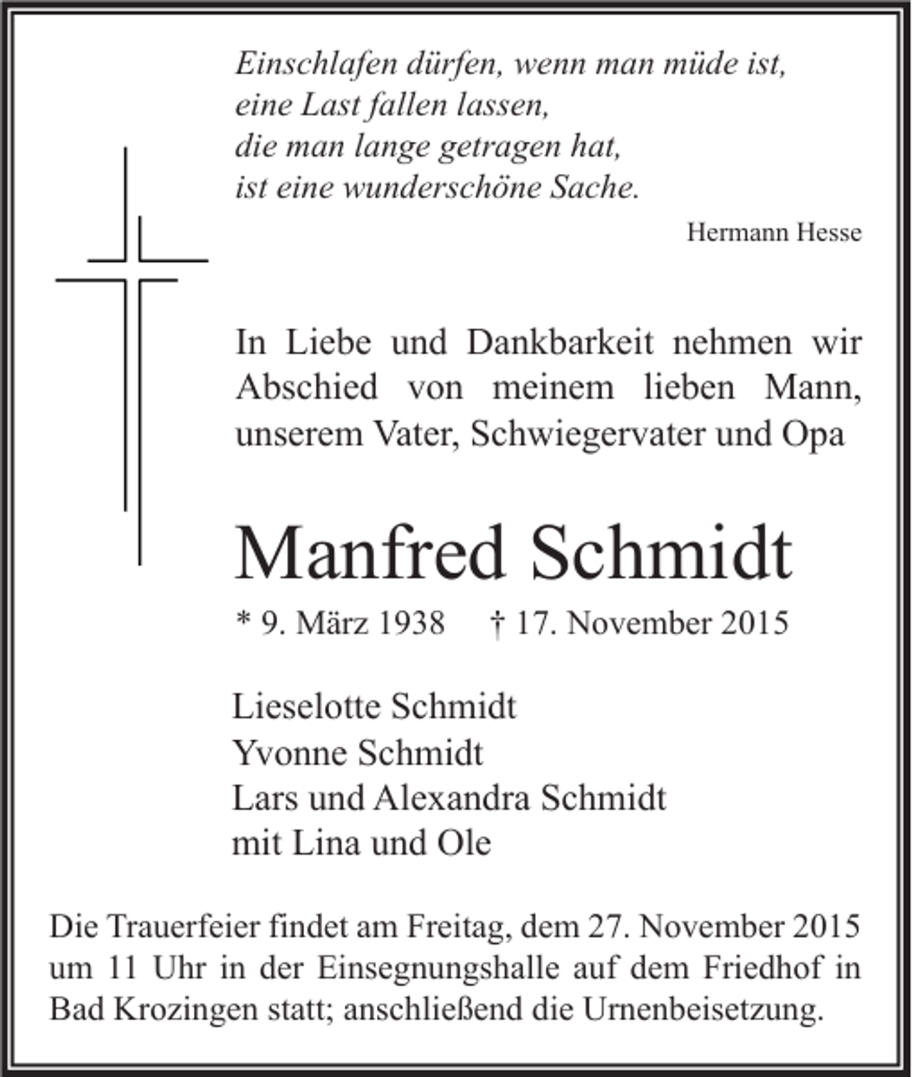 <p>Einschlafen dürfen, wenn man müde ist,<br />eine Last fallen lassen,<br />die man lange getragen hat,<br />ist eine wunderschöne Sache.<br />Hermann Hesse</p><p>In Liebe und Dankbarkeit nehmen wir<br />Abschied von meinem lieben Mann,<br />unserem Vater, Schwiegervater und Opa</p><p>Manfred Schmidt<br />* 9. März 1938</p><p>† 17. November 2015</p><p>Lieselotte Schmidt<br />Yvonne Schmidt<br />Lars und Alexandra Schmidt<br />mit Lina und Ole<br />Die Trauerfeier findet am Freitag, dem 27. November 2015<br />um 11 Uhr in der Einsegnungshalle auf dem Friedhof in<br />Bad Krozingen statt; anschließend die Urnenbeisetzung.</p>
