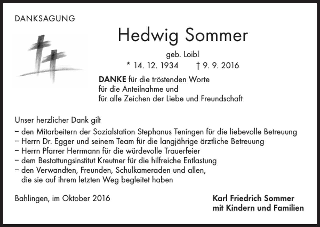 <p>danksagung</p><p>Hedwig Sommer<br />geb. Loibl<br />* 14. 12. 1934 † 9. 9. 2016<br />DANKE für die tröstenden Worte<br />für die Anteilnahme und<br />für alle Zeichen der Liebe und Freundschaft</p><p>Unser herzlicher Dank gilt<br />– den Mitarbeitern der Sozialstation Stephanus Teningen für die liebevolle Betreuung<br />– Herrn Dr. Egger und seinem Team für die langjährige ärztliche Betreuung<br />– Herrn Pfarrer Herrmann für die würdevolle Trauerfeier<br />– dem Bestattungsinstitut Kreutner für die hilfreiche Entlastung<br />– den Verwandten, Freunden, Schulkameraden und allen,<br />die sie auf ihrem letzten Weg begleitet haben<br />Bahlingen, im Oktober 2016</p><p>Karl Friedrich Sommer<br />mit Kindern und Familien</p>