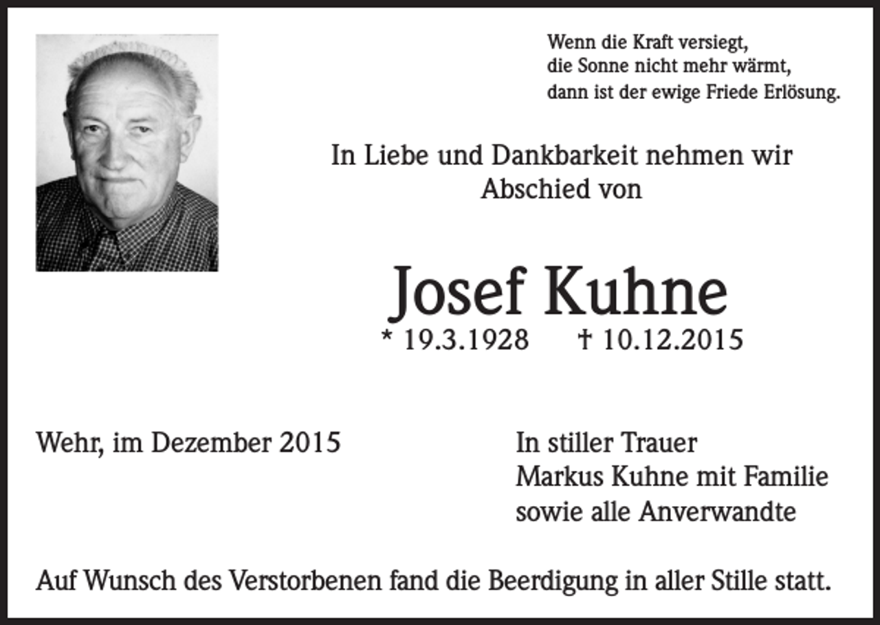 <p>Wenn die Kraft versiegt,<br />die Sonne nicht mehr wärmt,<br />dann ist der ewige Friede Erlösung.</p><p>In Liebe und Dankbarkeit nehmen wir<br />Abschied von</p><p>Josef Kuhne</p><p>* 19.3.1928<br />Wehr, im Dezember 2015</p><p>† 10.12.2015</p><p>In stiller Trauer<br />Markus Kuhne mit Familie<br />sowie alle Anverwandte</p><p>Auf Wunsch des Verstorbenen fand die Beerdigung in aller Stille statt.</p>