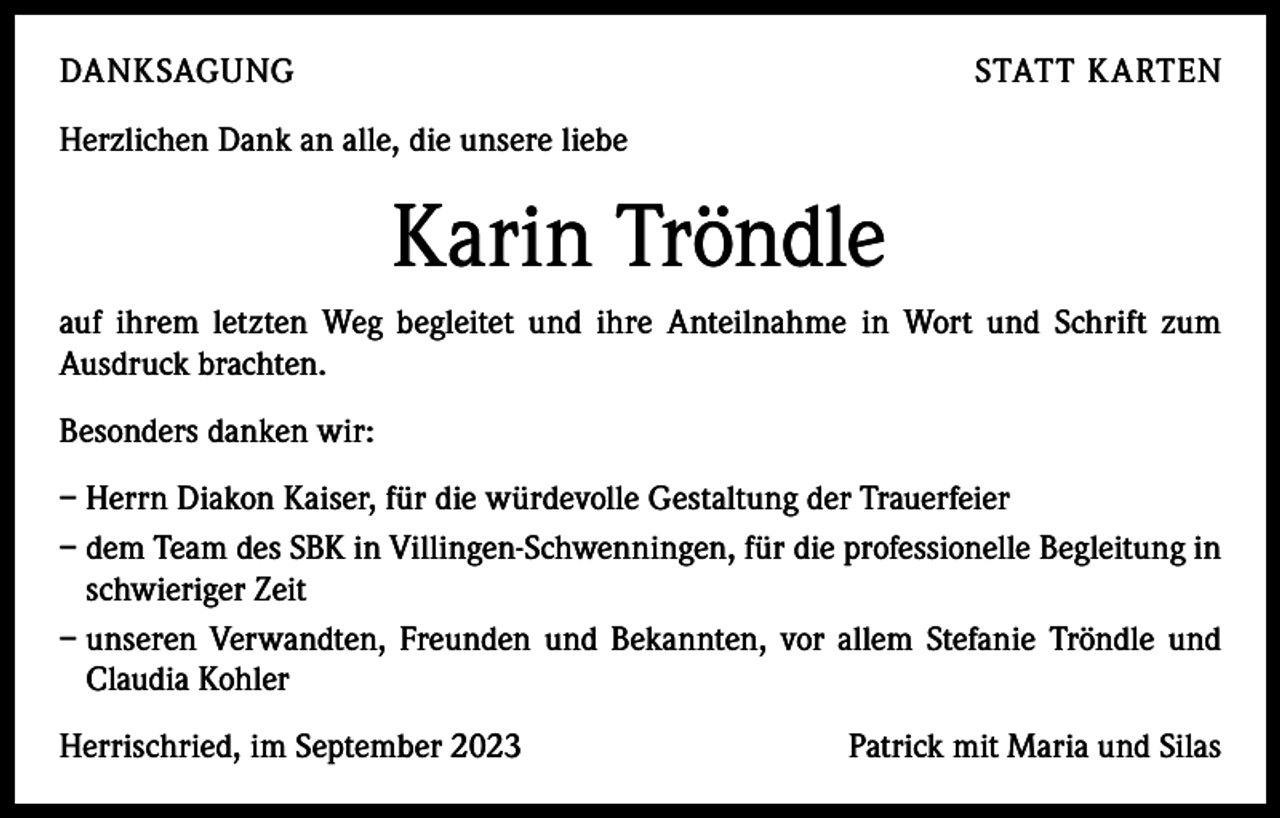<p>DANKSAGUNG</p><p>STATT KARTEN</p><p>Herzlichen Dank an alle, die unsere liebe</p><p>Karin Tröndle<br />auf ihrem letzten Weg begleitet und ihre Anteilnahme in Wort und Schrift zum<br />­Ausdruck brachten.<br />Besonders danken wir:<br />– Herrn Diakon Kaiser, für die würdevolle Gestaltung der Trauerfeier<br />– dem Team des SBK in Villingen-Schwenningen, für die professionelle Begleitung in<br />schwieriger Zeit<br />– unseren Verwandten, Freunden und Bekannten, vor allem Stefanie Tröndle und<br />Claudia Kohler<br />Herrischried, im September 2023</p><p>Patrick mit Maria und Silas</p>