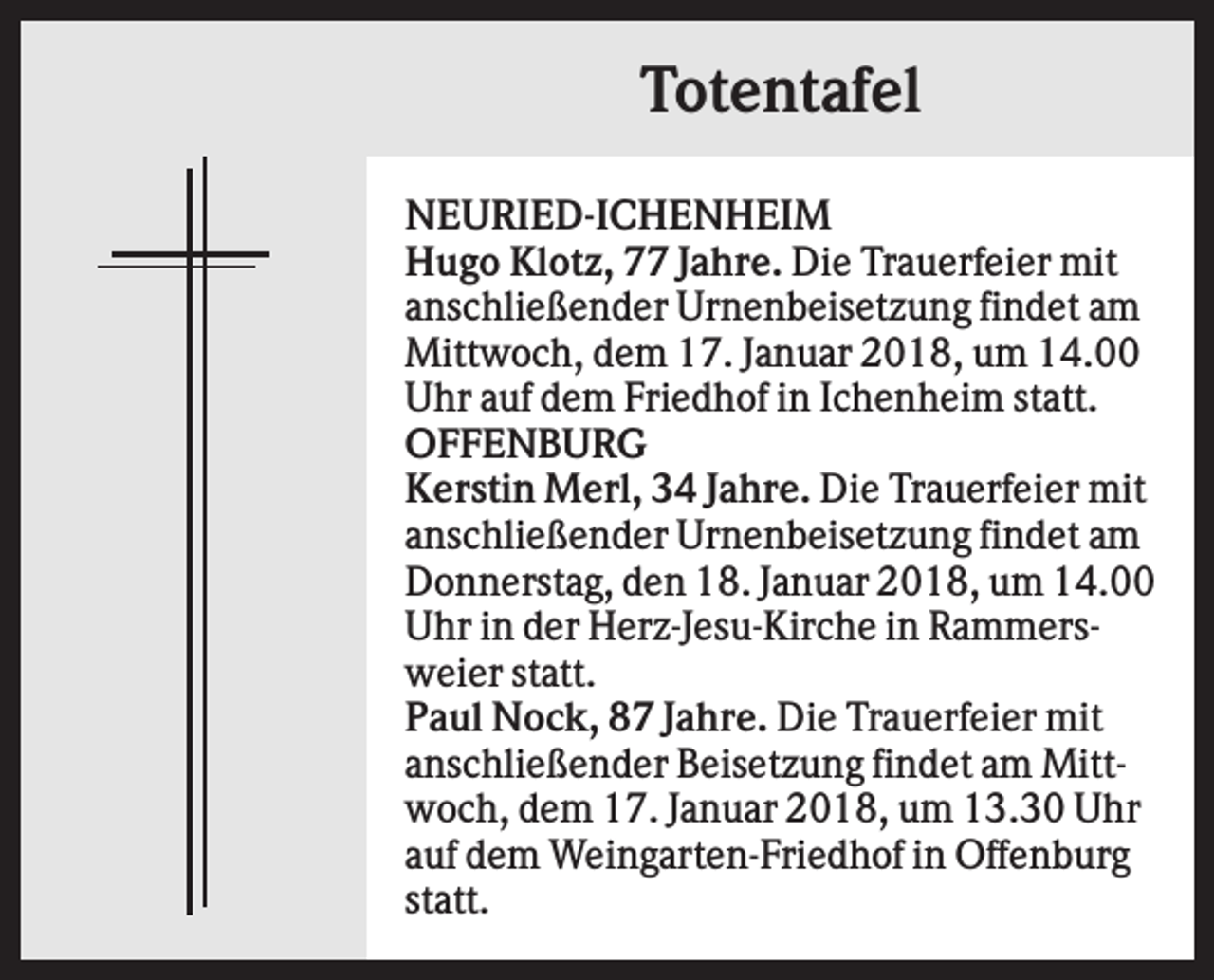 <p>Totentafel<br />NEURIED-ICHENHEIM<br />Hugo Klotz, 77 Jahre. Die Trauerfeier mit<br />anschließender Urnenbeisetzung findet am<br />Mittwoch, dem 17. Januar 2018, um 14.00<br />Uhr auf dem Friedhof in Ichenheim statt.<br />OFFENBURG<br />Kerstin Merl, 34 Jahre. Die Trauerfeier mit<br />anschließender Urnenbeisetzung findet am<br />Donnerstag, den 18. Januar 2018, um 14.00<br />Uhr in der Herz-Jesu-Kirche in Rammersweier statt.<br />Paul Nock, 87 Jahre. Die Trauerfeier mit<br />anschließender Beisetzung findet am Mittwoch, dem 17. Januar 2018, um 13.30 Uhr<br />auf dem Weingarten-Friedhof in Offenburg<br />statt.</p>