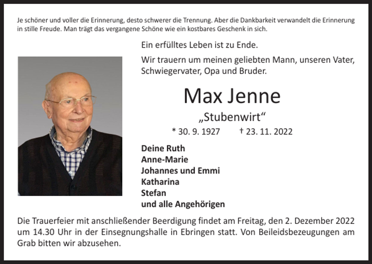 <p>Je schöner und voller die Erinnerung, desto schwerer die Trennung. Aber die Dankbarkeit verwandelt die Erinnerung<br />in stille Freude. Man trägt das vergangene Schöne wie ein kostbares Geschenk in sich.</p><p>Ein erfülltes Leben ist zu Ende.<br />Wir trauern um meinen geliebten Mann, unseren Vater,<br />Schwiegervater, Opa und Bruder.</p><p>Max Jenne<br />„Stubenwirt“</p><p>* 30. 9. 1927 † 23. 11. 2022<br />Deine Ruth<br />Anne-Marie<br />Johannes und Emmi<br />Katharina<br />Stefan<br />und alle Angehörigen<br />Die Trauerfeier mit anschließender Beerdigung findet am Freitag, den 2. Dezember 2022<br />um 14.30 Uhr in der Einsegnungshalle in Ebringen statt. Von Beileidsbezeugungen am<br />Grab bitten wir abzusehen.</p>