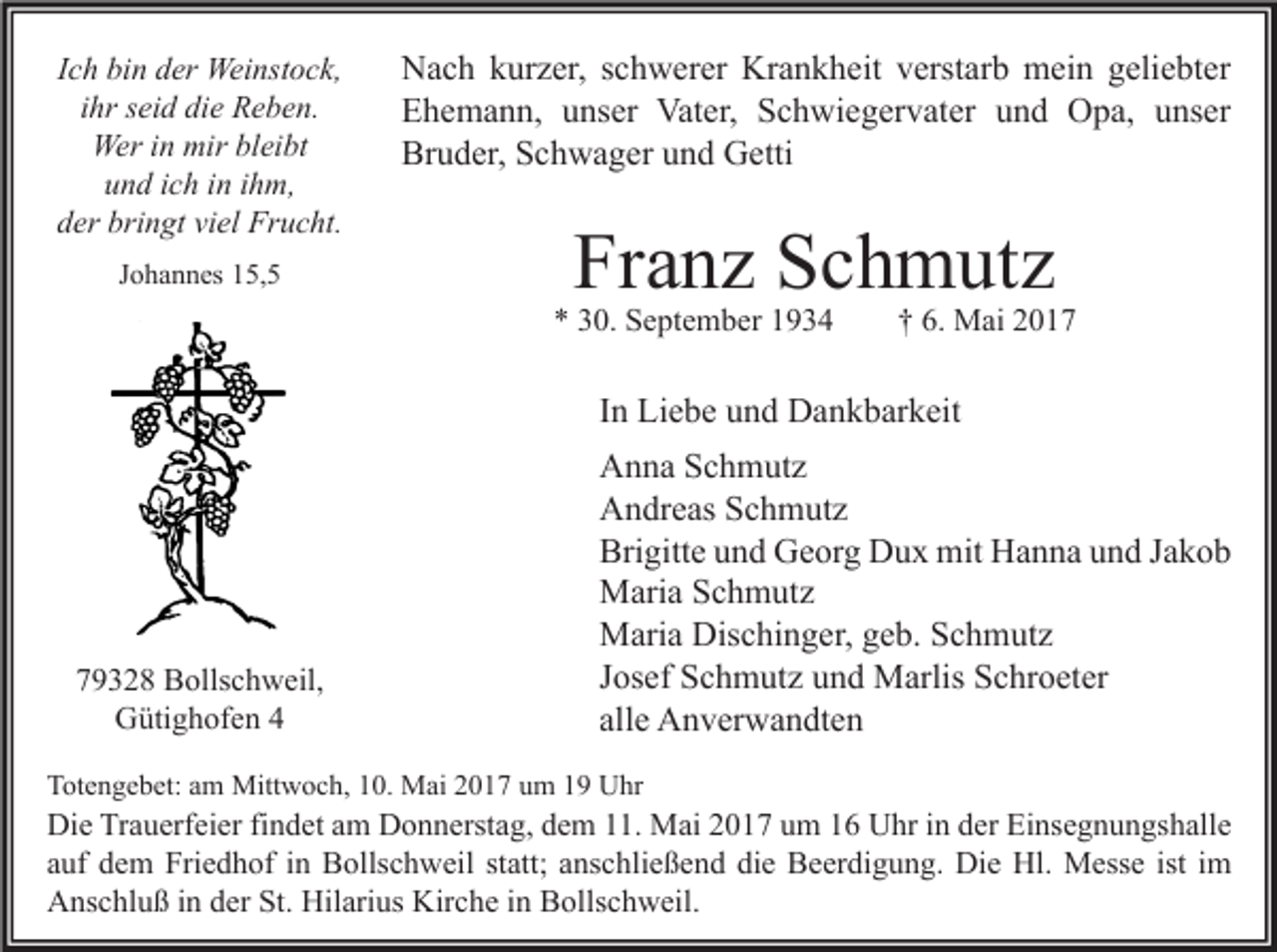 <p>Ich bin der Weinstock,<br />ihr seid die Reben.<br />Wer in mir bleibt<br />und ich in ihm,<br />der bringt viel Frucht.<br />Johannes 15,5</p><p>Nach kurzer, schwerer Krankheit verstarb mein geliebter<br />Ehemann, unser Vater, Schwiegervater und Opa, unser<br />Bruder, Schwager und Getti</p><p>Franz Schmutz</p><p>* 30. September 1934</p><p>† 6. Mai 2017</p><p>In Liebe und Dankbarkeit</p><p>79328 Bollschweil,<br />Gütighofen 4</p><p>Anna Schmutz<br />Andreas Schmutz<br />Brigitte und Georg Dux mit Hanna und Jakob<br />Maria Schmutz<br />Maria Dischinger, geb. Schmutz<br />Josef Schmutz und Marlis Schroeter<br />alle Anverwandten</p><p>Totengebet: am Mittwoch, 10. Mai 2017 um 19 Uhr</p><p>Die Trauerfeier findet am Donnerstag, dem 11. Mai 2017 um 16 Uhr in der Einsegnungshalle<br />auf dem Friedhof in Bollschweil statt; anschließend die Beerdigung. Die Hl. Messe ist im<br />Anschluß in der St. Hilarius Kirche in Bollschweil.</p>