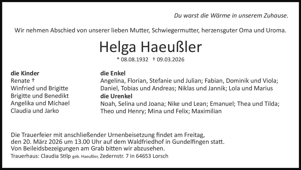Du warst die Wärme in unserem Zuhause.
Wir nehmen Abschied von unserer lieben Mu�er, Schwiegermu�er, herzensguter Oma und Uroma.

Helga Haeußler
* 08.08.1932 † 09.03.2026

die Kinder
Renate †
Winfried und Brigi�e
Brigi�e und Benedikt
Angelika und Michael
Claudia und Jarko

die Enkel
Angelina, Florian, Stefanie und Julian; Fabian, Dominik und Viola;
Daniel, Tobias und Andreas; Niklas und Jannik; Lola und Marius
die Urenkel
Noah, Selina und Joana; Nike und Lean; Emanuel; Thea und Tilda;
Theo und Henry; Mina und Felix; Maximilian

Die Trauerfeier mit anschließender Urnenbeisetzung ﬁndet am Freitag,
den 20. März 2026 um 13.00 Uhr auf dem Waldfriedhof in Gundelﬁngen sta�.
Von Beileidsbezeigungen am Grab bi�en wir abzusehen.
Trauerhaus: Claudia S�lp geb. Haeußler, Zedernstr. 7 in 64653 Lorsch