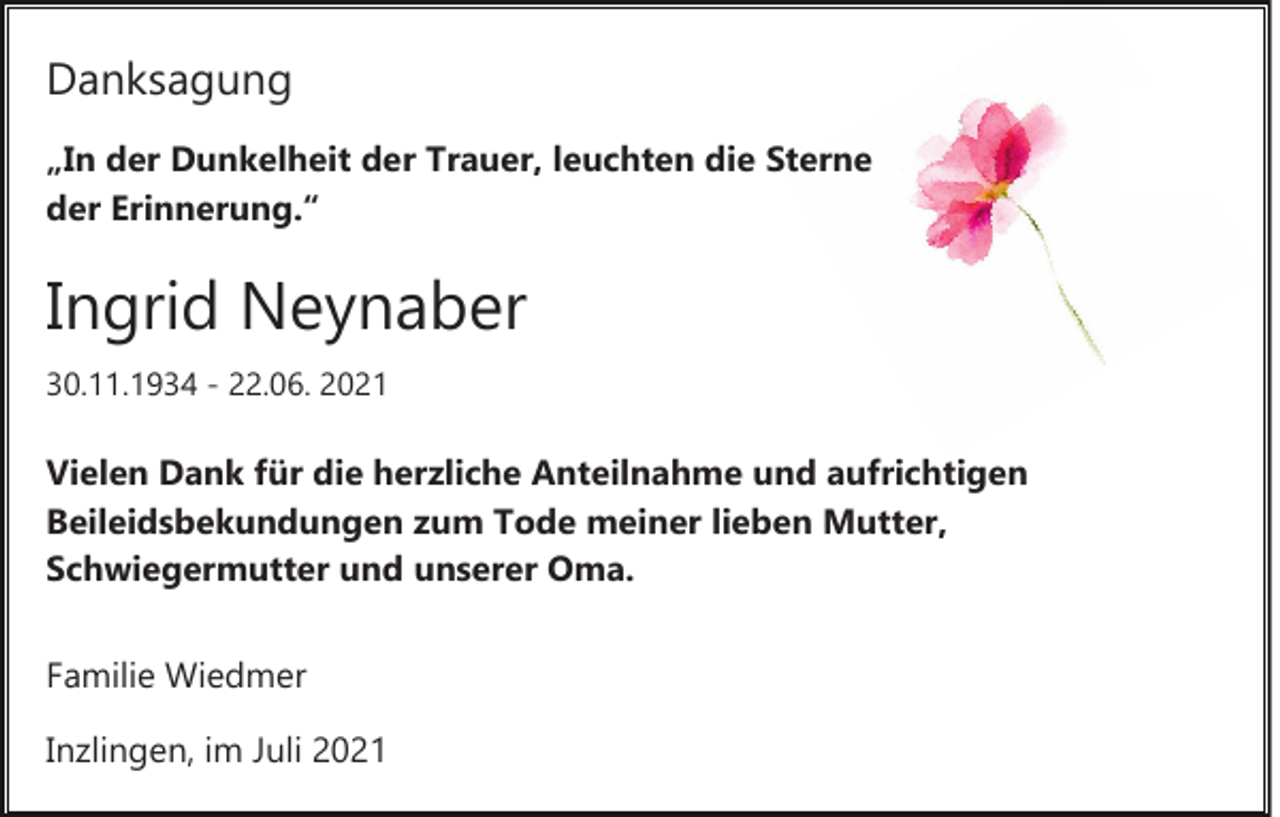 <p>Danksagung<br />„In der Dunkelheit der Trauer, leuchten die Sterne<br />der Erinnerung.“</p><p>Ingrid Neynaber<br />30.11.1934 ­ 22.06. 2021</p><p>Vielen Dank für die herzliche Anteilnahme und aufrichtigen<br />Beileidsbekundungen zum Tode meiner lieben Mutter,<br />Schwiegermutter und unserer Oma.<br />Familie Wiedmer<br />Inzlingen, im Juli 2021</p>