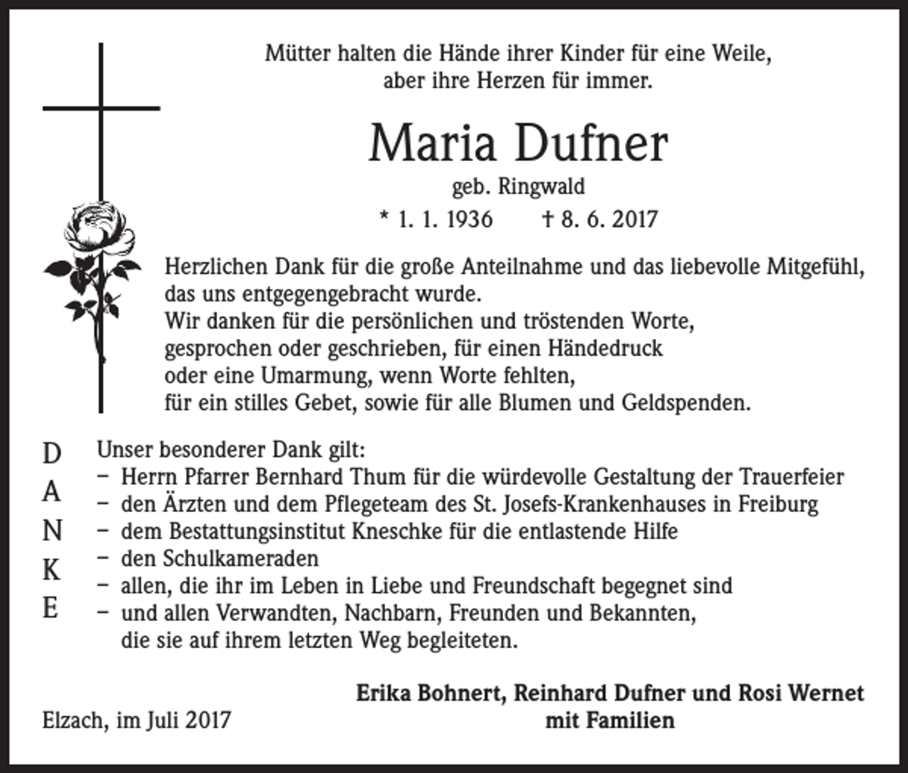 <p>Mütter halten die Hände ihrer Kinder für eine Weile,<br />aber ihre Herzen für immer.</p><p>Maria Dufner<br />geb. Ringwald<br />* 1. 1. 1936 † 8. 6. 2017</p><p>Herzlichen Dank für die große Anteilnahme und das liebevolle Mitgefühl,<br />das uns entgegengebracht wurde.<br />Wir danken für die persönlichen und tröstenden Worte,<br />gesprochen oder geschrieben, für einen Händedruck<br />oder eine Umarmung, wenn Worte fehlten,<br />für ein stilles Gebet, sowie für alle Blumen und Geldspenden.</p><p>D<br />A<br />N<br />K<br />E</p><p>Unser besonderer Dank gilt:<br />– Herrn Pfarrer Bernhard Thum für die würdevolle Gestaltung der Trauerfeier<br />– den Ärzten und dem Pflegeteam des St. Josefs-Krankenhauses in Freiburg<br />– dem Bestattungsinstitut Kneschke für die entlastende Hilfe<br />– den Schulkameraden<br />– allen, die ihr im Leben in Liebe und Freundschaft begegnet sind<br />– und allen Verwandten, Nachbarn, Freunden und Bekannten,<br />die sie auf ihrem letzten Weg begleiteten.</p><p>Elzach, im Juli 2017</p><p>Erika Bohnert, Reinhard Dufner und Rosi Wernet<br />mit Familien</p>