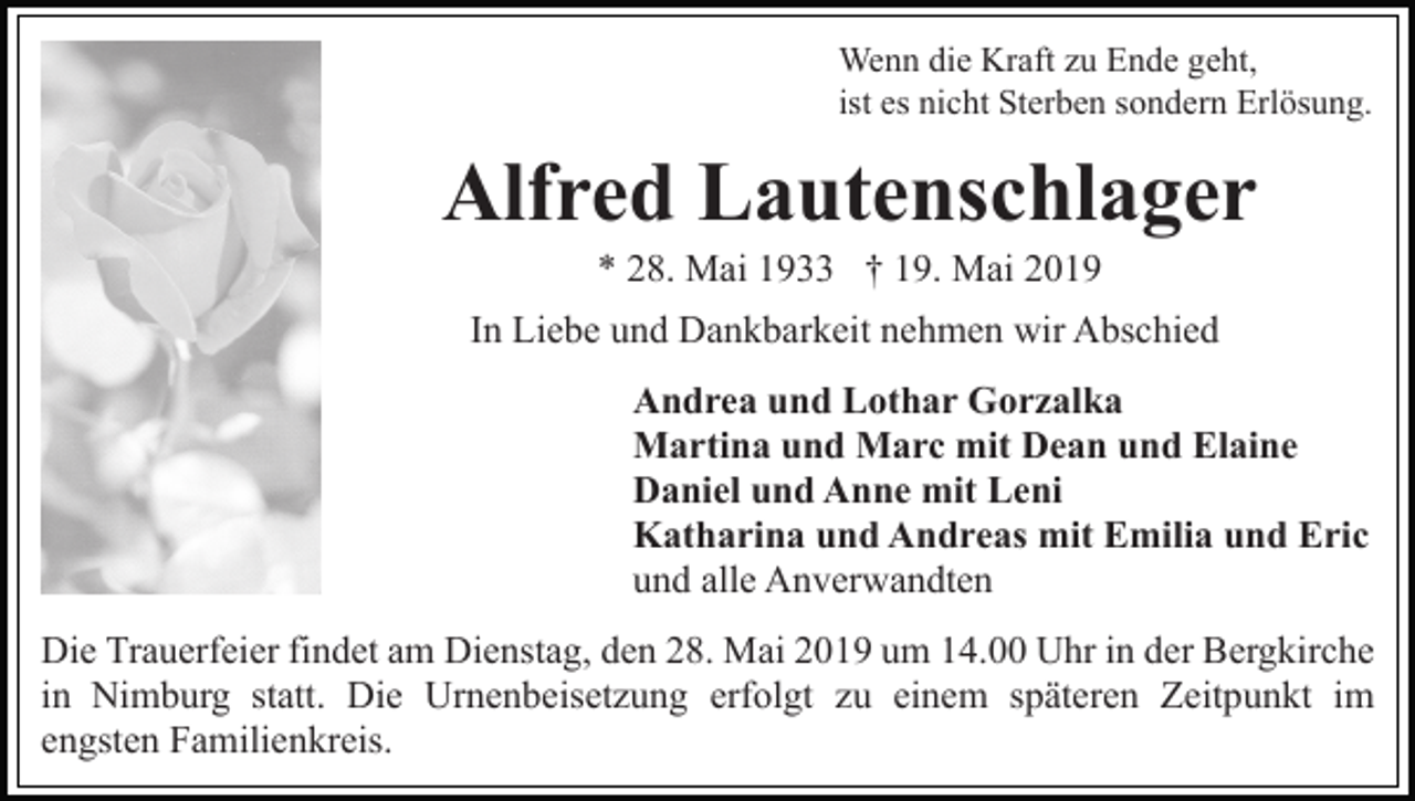 <p>Wenn die Kraft zu Ende geht,<br />ist es nicht Sterben sondern Erlösung.</p><p>Alfred Lautenschlager<br />* 28. Mai 1933 † 19. Mai 2019<br />In Liebe und Dankbarkeit nehmen wir Abschied<br />Andrea und Lothar Gorzalka<br />Martina und Marc mit Dean und Elaine<br />Daniel und Anne mit Leni<br />Katharina und Andreas mit Emilia und Eric<br />und alle Anverwandten<br />Die Trauerfeier findet am Dienstag, den 28. Mai 2019 um 14.00 Uhr in der Bergkirche<br />in Nimburg statt. Die Urnenbeisetzung erfolgt zu einem späteren Zeitpunkt im<br />engsten Familienkreis.</p>