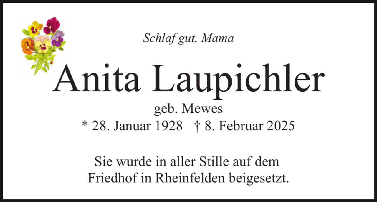 <p>Schlaf gut, Mama</p><p>Anita Laupichler<br />geb. Mewes<br />* 28. Januar 1928 † 8. Februar 2025<br />Sie wurde in aller Stille auf dem<br />Friedhof in Rheinfelden beigesetzt.</p>