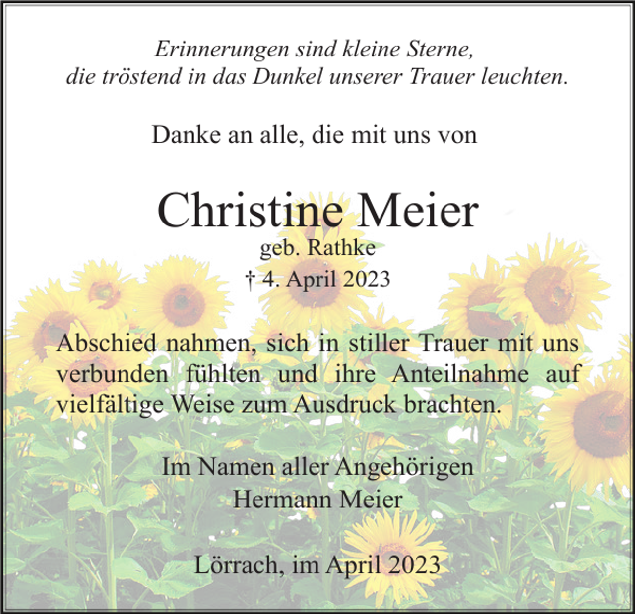 <p>Erinnerungen sind kleine Sterne,<br />die tröstend in das Dunkel unserer Trauer leuchten.</p><p>Danke an alle, die mit uns von</p><p>Christine Meier<br />geb. Rathke<br />† 4. April 2023</p><p>Abschied nahmen, sich in stiller Trauer mit uns<br />verbunden fühlten und ihre Anteilnahme auf<br />vielfältige Weise zum Ausdruck brachten.<br />Im Namen aller Angehörigen<br />Hermann Meier<br />Lörrach, im April 2023</p>