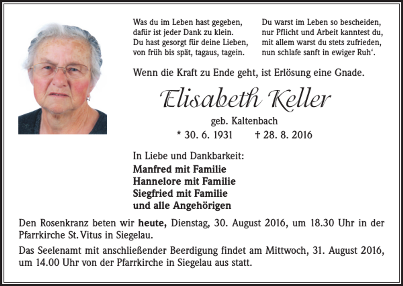 <p>Was du im Leben hast gegeben,<br />dafür ist jeder Dank zu klein.<br />Du hast gesorgt für deine Lieben,<br />von früh bis spät, tagaus, tagein.</p><p>Du warst im Leben so bescheiden,<br />nur Pflicht und Arbeit kanntest du,<br />mit allem warst du stets zufrieden,<br />nun schlafe sanft in ewiger Ruh‘.</p><p>Wenn die Kraft zu Ende geht, ist Erlösung eine Gnade.</p><p>Elisabeth Keller<br />geb. Kaltenbach<br />* 30. 6. 1931 † 28. 8. 2016<br />In Liebe und Dankbarkeit:<br />Manfred mit Familie<br />Hannelore mit Familie<br />Siegfried mit Familie<br />und alle Angehörigen<br />Den Rosenkranz beten wir heute, Dienstag, 30. August 2016, um 18.30 Uhr in der<br />Pfarrkirche St. Vitus in Siegelau.<br />Das Seelenamt mit anschließender Beerdigung findet am Mittwoch, 31. August 2016,<br />um 14.00 Uhr von der Pfarrkirche in Siegelau aus statt.</p>