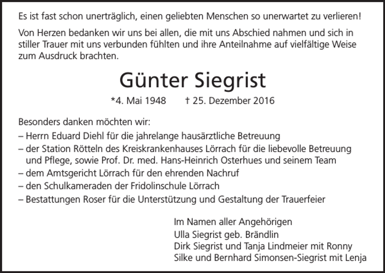 <p>Es ist fast schon unerträglich, einen geliebten Menschen so unerwartet zu verlieren!<br />Von Herzen bedanken wir uns bei allen, die mit uns Abschied nahmen und sich in<br />stiller Trauer mit uns verbunden fühlten und ihre Anteilnahme auf vielfältige Weise<br />zum Ausdruck brachten.</p><p>Günter Siegrist<br />*4. Mai 1948</p><p>† 25. Dezember 2016</p><p>Besonders danken möchten wir:<br />– Herrn Eduard Diehl für die jahrelange hausärztliche Betreuung<br />– der Station Rötteln des Kreiskrankenhauses Lörrach für die liebevolle Betreuung<br />und Pflege, sowie Prof. Dr. med. Hans-Heinrich Osterhues und seinem Team<br />– dem Amtsgericht Lörrach für den ehrenden Nachruf<br />– den Schulkameraden der Fridolinschule Lörrach<br />– Bestattungen Roser für die Unterstützung und Gestaltung der Trauerfeier<br />Im Namen aller Angehörigen<br />Ulla Siegrist geb. Brändlin<br />Dirk Siegrist und Tanja Lindmeier mit Ronny<br />Silke und Bernhard Simonsen-Siegrist mit Lenja</p>