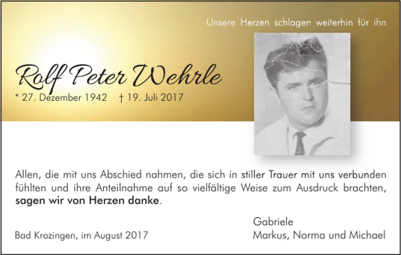 <p>U ns er e HHerzen<br />Unsere<br />erz e n sschlagen<br />c hl a g e n wweiterhin<br />eit er hi n f für<br />ür i ihn<br />hn</p><p>Rolf Peter<br />Rolf<br />Peter Wehrle<br />We hrle<br />** 27.<br />2 7. Dezember<br />D ez e m b er</p><p>†† 19.<br />1 9. JJuli<br />uli</p><p>Allen,<br />All<br />e n, didie<br />e mit<br />mit uuns<br />ns AAbschied<br />bs c hi e d nnahmen,<br />a h m e n, didie<br />e sisich<br />c h i in<br />n still<br />stiller<br />er TrTrauer<br />a u er mit<br />mit uuns<br />ns vverbunden<br />er b u n d e n<br />ffühlten<br />ü hlt e n und<br />u n d iihre<br />hr e Anteilnahme<br />A nt eil n a h m e auf<br />a uf so<br />s o vielfältige<br />vi elf älti g e Weise<br />W eis e zum<br />z u m Ausdruck<br />A us dr u c k brachten,<br />br a c ht e n,<br />ssagen<br />a g e n wir<br />wir von<br />v o n Herzen<br />H er z e n danke.<br />d a n k e.<br />BBad<br />a d Krozingen,<br />Kr ozi n g e n, i im<br />m August<br />A u g ust</p><p>G a bri el e<br />Gabriele<br />Michael<br />MMarkus,<br />ar k us, NNorma<br />or m a uund<br />n d Mi<br />c h a el</p>