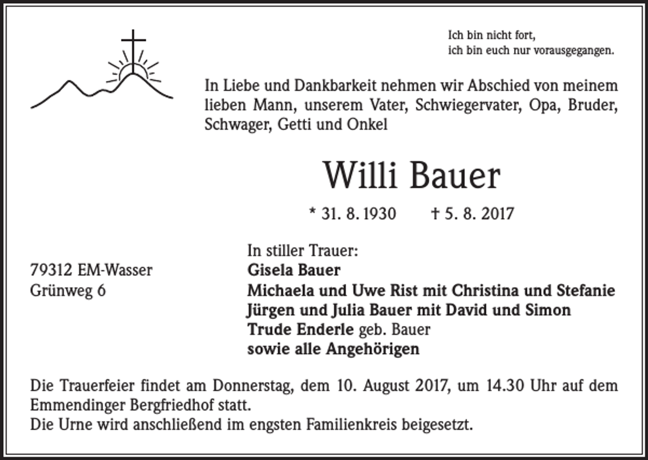 <p>Ich bin nicht fort,<br />ich bin euch nur vorausgegangen.</p><p>In Liebe und Dankbarkeit nehmen wir Abschied von meinem<br />lieben Mann, unserem Vater, Schwiegervater, Opa, Bruder,<br />Schwager, Getti und Onkel</p><p>Willi Bauer<br />* 31. 8. 1930 † 5. 8. 2017</p><p>In stiller Trauer:<br />79312 EM-Wasser<br />Gisela Bauer<br />Grünweg 6 Michaela und Uwe Rist mit Christina und Stefanie<br />Jürgen und Julia Bauer mit David und Simon<br />Trude Enderle geb. Bauer<br />sowie alle Angehörigen<br />Die Trauerfeier findet am Donnerstag, dem 10. August 2017, um 14.30 Uhr auf dem<br />Emmendinger Bergfriedhof statt.<br />Die Urne wird anschließend im engsten Familienkreis beigesetzt.</p>