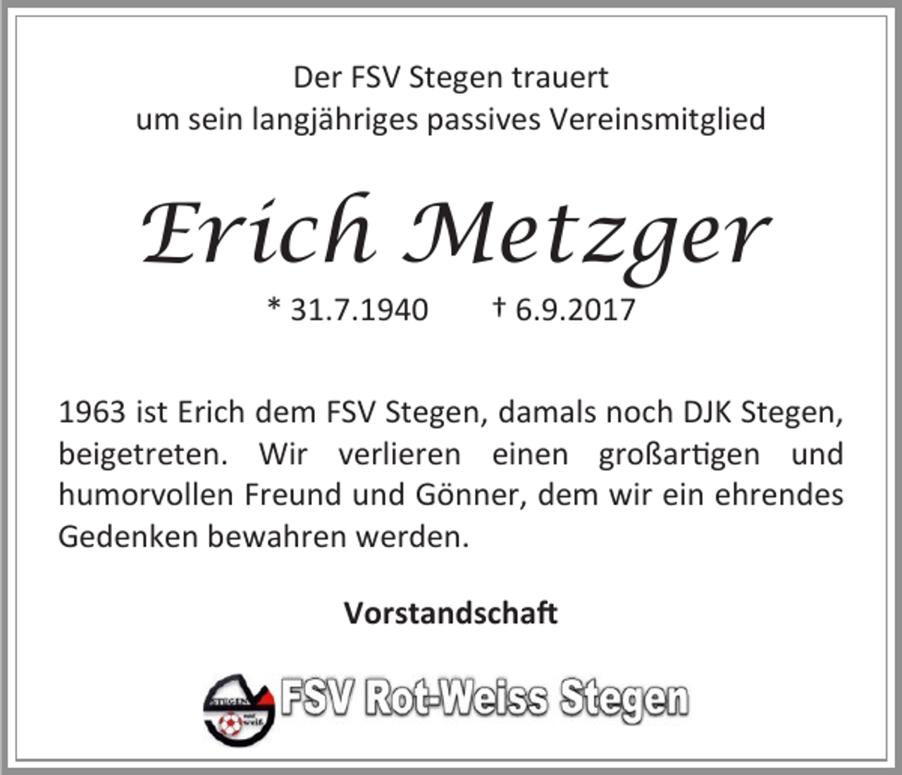 <p>Der FSV Stegen trauert<br />um sein langjähriges passives Vereinsmitglied</p><p>Erich Metzger<br />* 31.7.1940</p><p>† 6.9.2017</p><p>1963 ist Erich dem FSV Stegen, damals noch DJK Stegen,<br />beigetreten. Wir verlieren einen großartigen und<br />humorvollen Freund und Gönner, dem wir ein ehrendes<br />Gedenken bewahren werden.<br />Vorstandschaft</p>