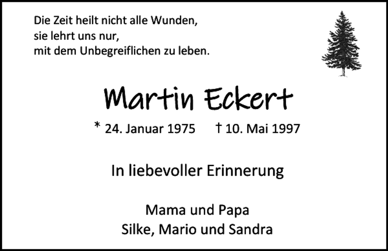 <p>Die Zeit heilt nicht alle Wunden,<br />sie lehrt uns nur,<br />mit dem Unbegreiflichen zu leben.</p><p>Martin Eckert<br />* 24. Januar 1975</p><p>+† 10. Mai 1997</p><p>In liebevoller Erinnerung<br />Mama und Papa<br />Silke, Mario und Sandra</p>