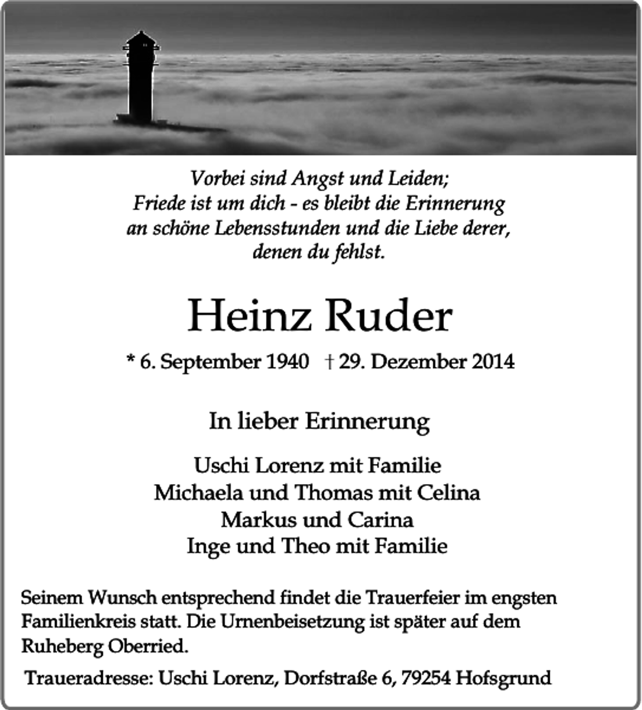 <p>Vorbei sind Angst und Leiden;<br />Friede ist um dich - es bleibt die Erinnerung<br />an schöne Lebensstunden und die Liebe derer,<br />denen du fehlst.</p><p>Heinz Ruder</p><p>* 6. September 1940</p><p>29. Dezember 2014</p><p>In lieber Erinnerung<br />Uschi Lorenz mit Familie<br />Michaela und Thomas mit Celina<br />Markus und Carina<br />Inge und Theo mit Familie<br />Seinem Wunsch entsprechend findet die Trauerfeier im engsten<br />Familienkreis statt. Die Urnenbeisetzung ist später auf dem<br />Ruheberg Oberried.<br />Traueradresse: Uschi Lorenz, Dorfstraße 6, 79254 Hofsgrund</p>