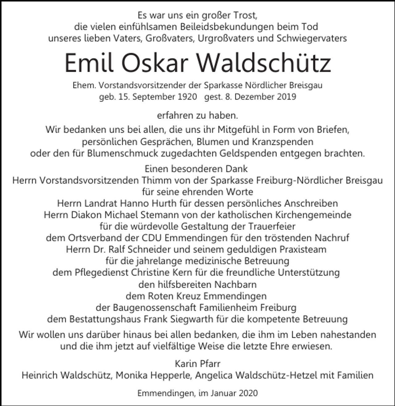 <p>Es war uns ein großer Trost,<br />die vielen einfühlsamen Beileidsbekundungen beim Tod<br />unseres lieben Vaters, Großvaters, Urgroßvaters und Schwiegervaters</p><p>Emil Oskar Waldschütz<br />Ehem. Vorstandsvorsitzender der Sparkasse Nördlicher Breisgau<br />geb. 15. September 1920 gest. 8. Dezember 2019</p><p>erfahren zu haben.<br />Wir bedanken uns bei allen, die uns ihr Mitgefühl in Form von Briefen,<br />persönlichen Gesprächen, Blumen und Kranzspenden<br />oder den für Blumenschmuck zugedachten Geldspenden entgegen brachten.<br />Einen besonderen Dank<br />Herrn Vorstandsvorsitzenden Thimm von der Sparkasse Freiburg-Nördlicher Breisgau<br />für seine ehrenden Worte<br />Herrn Landrat Hanno Hurth für dessen persönliches Anschreiben<br />Herrn Diakon Michael Stemann von der katholischen Kirchengemeinde<br />für die würdevolle Gestaltung der Trauerfeier<br />dem Ortsverband der CDU Emmendingen für den tröstenden Nachruf<br />Herrn Dr. Ralf Schneider und seinem geduldigen Praxisteam<br />für die jahrelange medizinische Betreuung<br />dem Pflegedienst Christine Kern für die freundliche Unterstützung<br />den hilfsbereiten Nachbarn<br />dem Roten Kreuz Emmendingen<br />der Baugenossenschaft Familienheim Freiburg<br />dem Bestattungshaus Frank Siegwarth für die kompetente Betreuung<br />Wir wollen uns darüber hinaus bei allen bedanken, die ihm im Leben nahestanden<br />und die ihm jetzt auf vielfältige Weise die letzte Ehre erwiesen.<br />Karin Pfarr<br />Heinrich Waldschütz, Monika Hepperle, Angelica Waldschütz-Hetzel mit Familien<br />Emmendingen, im Januar 2020</p>
