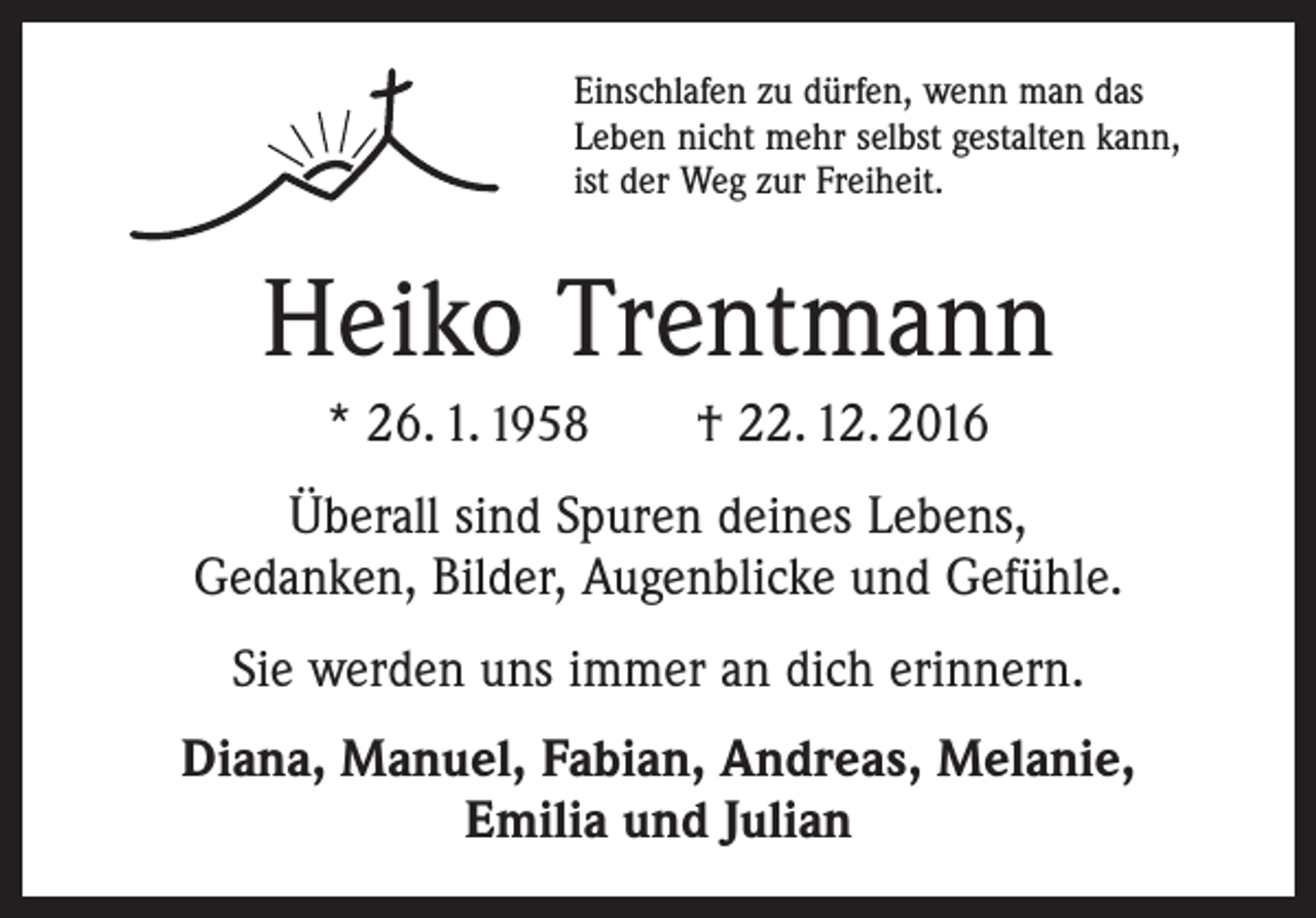 <p>Einschlafen zu dürfen, wenn man das<br />Leben nicht mehr selbst gestalten kann,<br />ist der Weg zur Freiheit.</p><p>Heiko Trentmann<br />* 26. 1. 1958 † 22. 12. 2016<br />Überall sind Spuren deines Lebens,<br />Gedanken, Bilder, Augenblicke und Gefühle.<br />Sie werden uns immer an dich erinnern.<br />Diana, Manuel, Fabian, Andreas, Melanie,<br />Emilia und Julian</p>