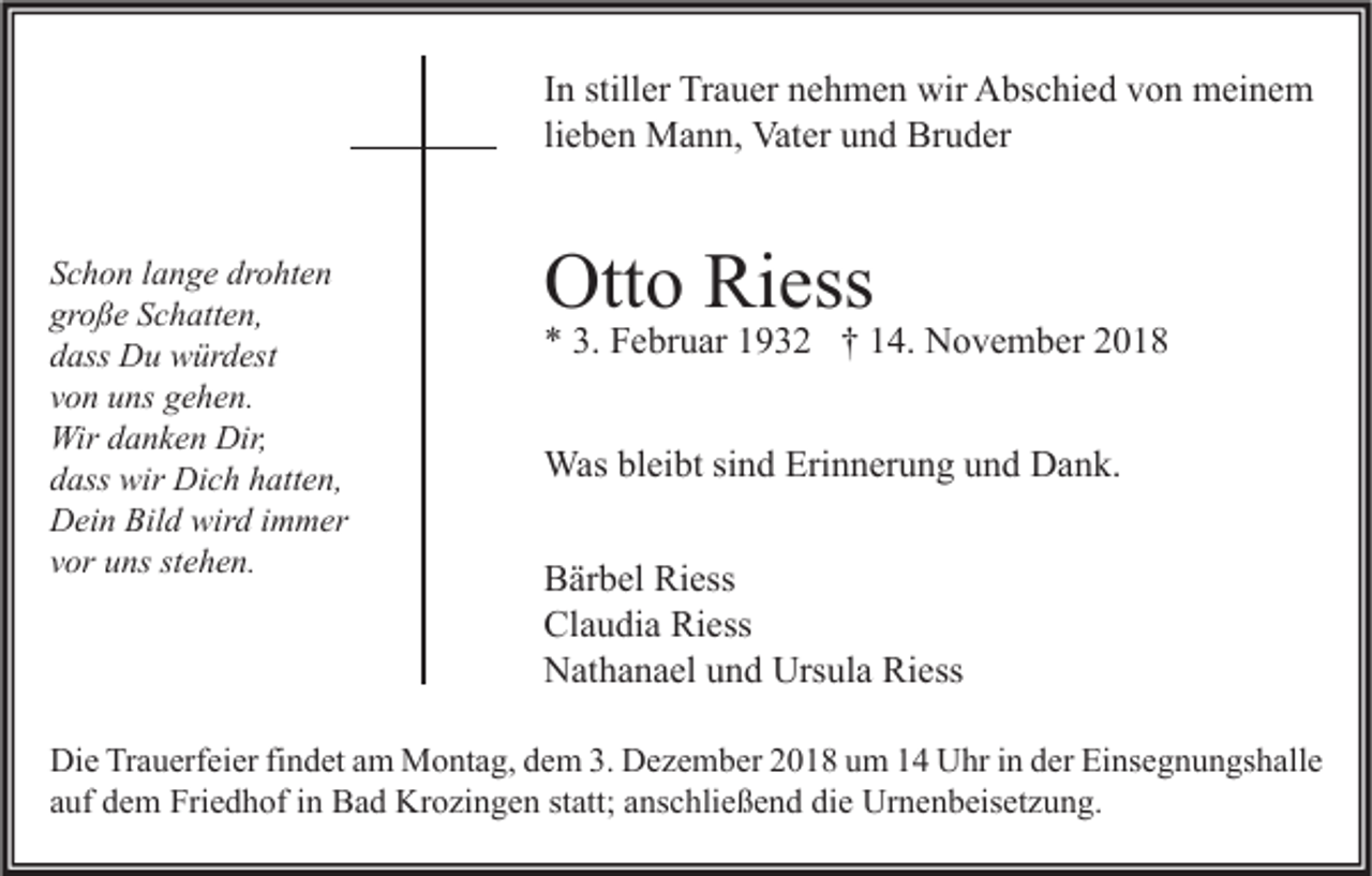 <p>In stiller Trauer nehmen wir Abschied von meinem<br />lieben Mann, Vater und Bruder<br />Schon lange drohten<br />große Schatten,<br />dass Du würdest<br />von uns gehen.<br />Wir danken Dir,<br />dass wir Dich hatten,<br />Dein Bild wird immer<br />vor uns stehen.</p><p>Otto Riess</p><p>* 3. Februar 1932 † 14. November 2018<br />Was bleibt sind Erinnerung und Dank.<br />Bärbel Riess<br />Claudia Riess<br />Nathanael und Ursula Riess</p><p>Die Trauerfeier findet am Montag, dem 3. Dezember 2018 um 14 Uhr in der Einsegnungshalle<br />auf dem Friedhof in Bad Krozingen statt; anschließend die Urnenbeisetzung.</p>