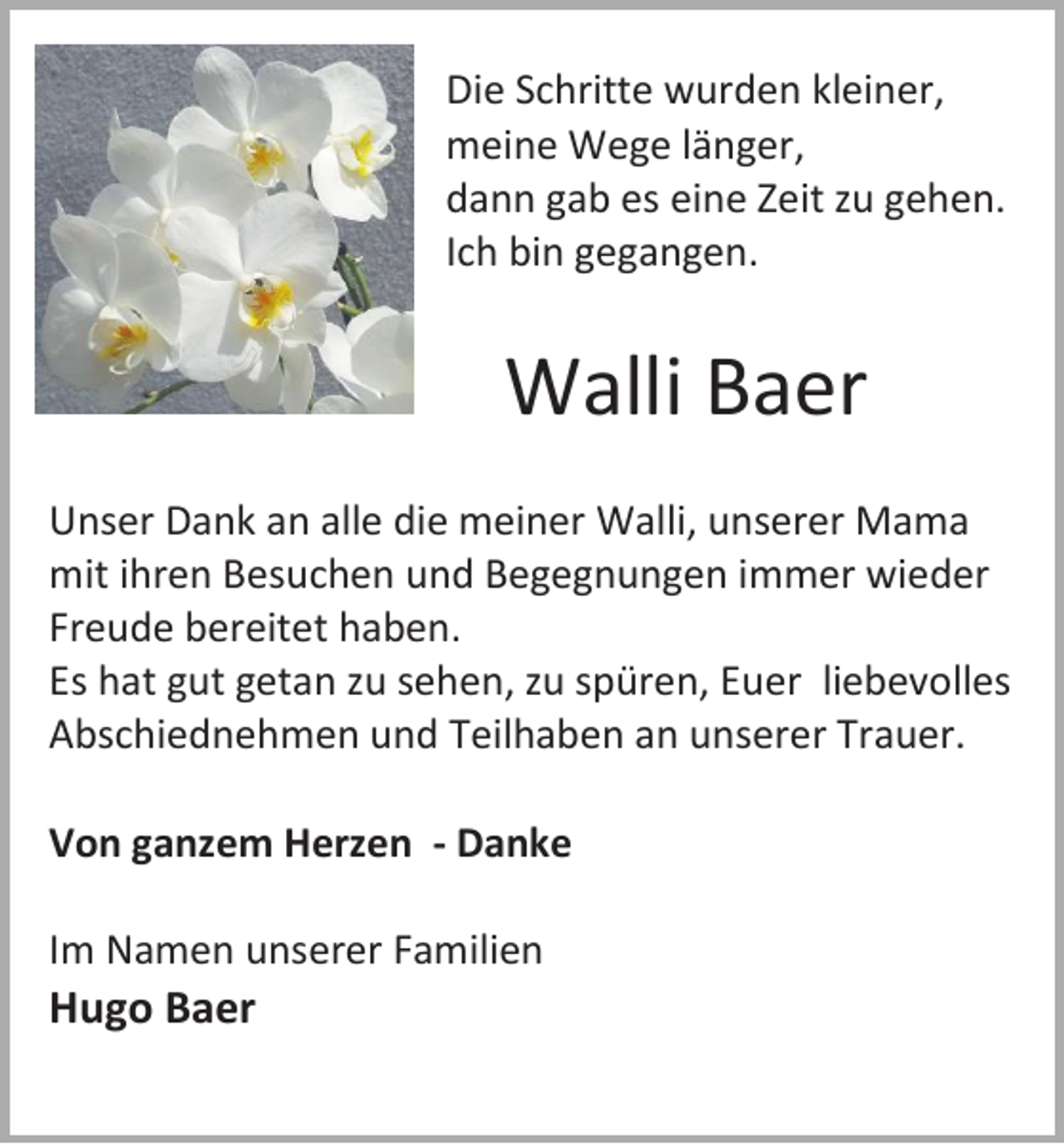 <p>Die Schritte wurden kleiner,<br />meine Wege länger,<br />dann gab es eine Zeit zu gehen.<br />Ich bin gegangen.</p><p>Walli Baer<br />Unser Dank an alle die meiner Walli, unserer Mama<br />mit ihren Besuchen und Begegnungen immer wieder<br />Freude bereitet haben.<br />Es hat gut getan zu sehen, zu spüren, Euer liebevolles<br />Abschiednehmen und Teilhaben an unserer Trauer.<br />Von ganzem Herzen - Danke<br />Im Namen unserer Familien</p><p>Hugo Baer</p>