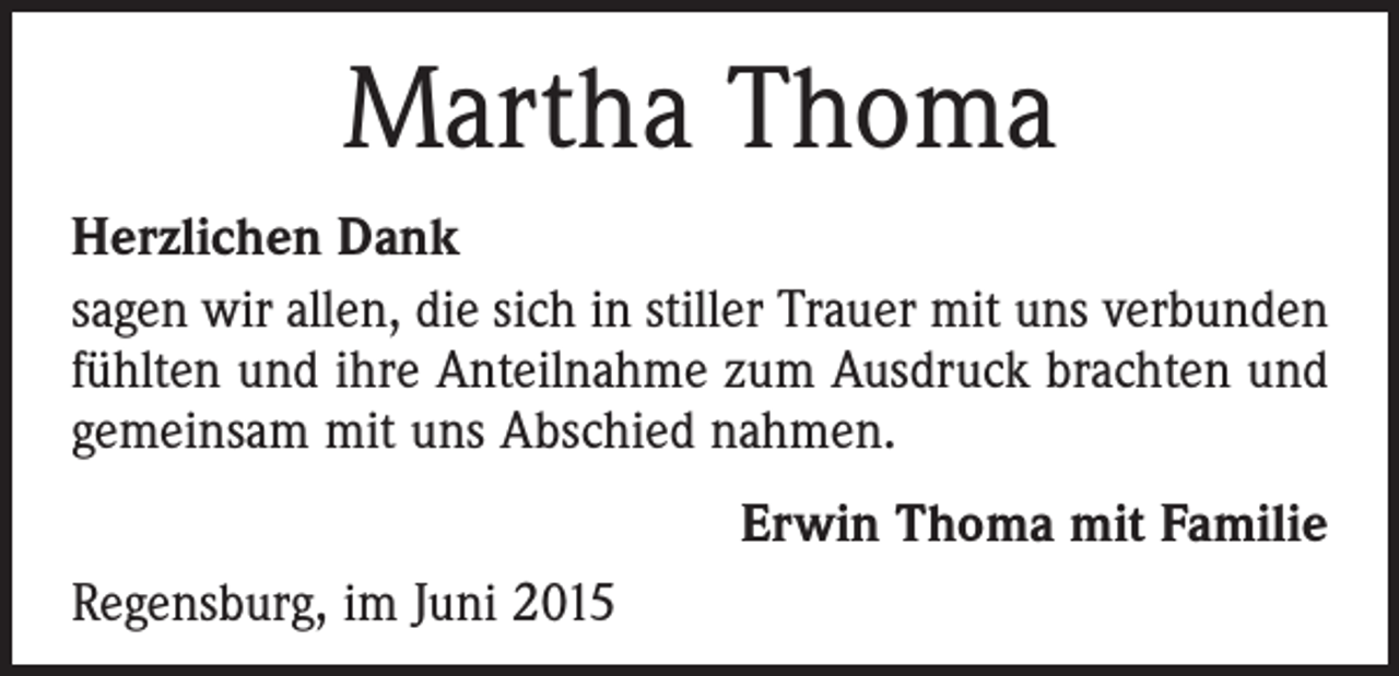 <p>Martha Thoma<br />Herzlichen Dank<br />sagen wir allen, die sich in stiller Trauer mit uns verbunden<br />fühlten und ihre Anteilnahme zum Ausdruck brachten und<br />gemeinsam mit uns Abschied nahmen.<br />Erwin Thoma mit Familie<br />Regensburg, im Juni 2015</p>