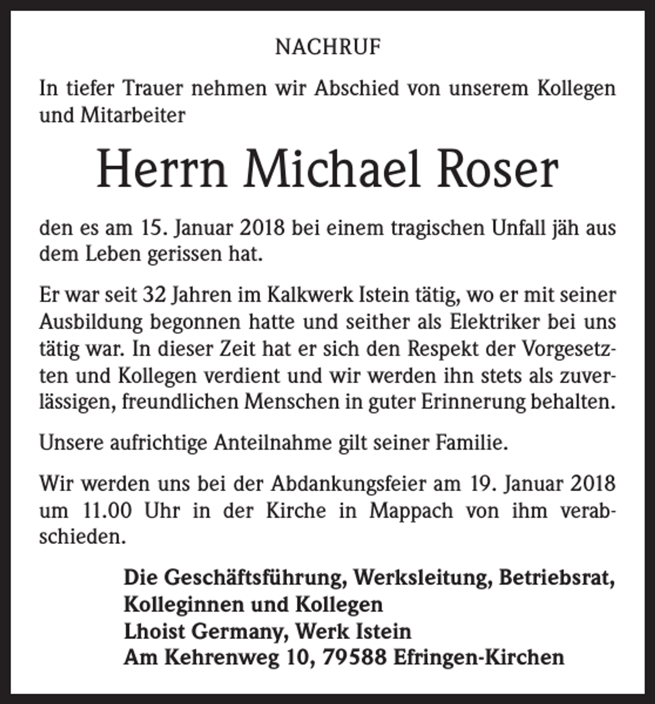 <p>NACHRUF<br />In tiefer Trauer nehmen wir Abschied von unserem Kollegen<br />und Mitarbeiter</p><p>Herrn Michael Roser<br />den es am 15. Januar 2018 bei einem tragischen Unfall jäh aus<br />dem Leben gerissen hat.<br />Er war seit 32 Jahren im Kalkwerk Istein tätig, wo er mit seiner<br />Ausbildung begonnen hatte und seither als Elektriker bei uns<br />tätig war. In dieser Zeit hat er sich den Respekt der Vorgesetz­<br />ten und Kollegen verdient und wir werden ihn stets als zuver­<br />lässigen, freundlichen Menschen in guter Erinnerung behalten.<br />Unsere aufrichtige Anteilnahme gilt seiner Familie.<br />Wir werden uns bei der Abdankungsfeier am 19. Januar 2018<br />um 11.00 Uhr in der Kirche in Mappach von ihm verab­<br />schieden.<br />Die Geschäftsführung, Werksleitung, Betriebsrat,<br />Kolleginnen und Kollegen<br />Lhoist Germany, Werk Istein<br />Am Kehrenweg 10, 79588 Efringen-Kirchen</p>