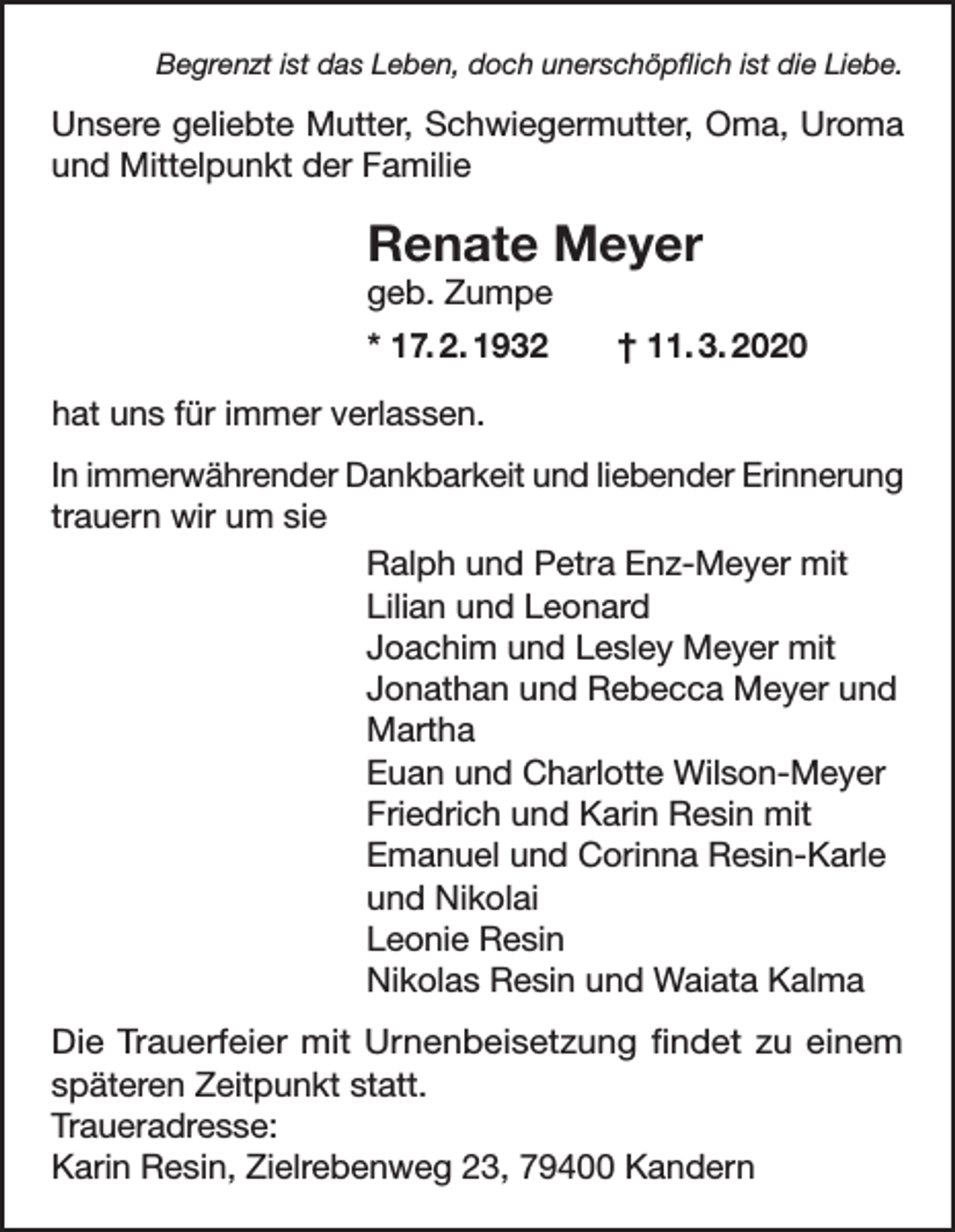 <p>Begrenzt ist das Leben, doch unerschöpflich ist die Liebe.</p><p>Unsere geliebte Mutter, Schwiegermutter, Oma, Uroma<br />und Mittelpunkt der Familie</p><p>Renate Meyer<br />geb. Zumpe</p><p>* 17. 2. 1932 † 11. 3. 2020<br />hat uns für immer verlassen.<br />In immerwährender Dankbarkeit und liebender Erinnerung<br />trauern wir um sie<br />Ralph und Petra Enz-Meyer mit<br />Lilian und Leonard<br />Joachim und Lesley Meyer mit<br />Jonathan und Rebecca Meyer und<br />Martha<br />Euan und Charlotte Wilson-Meyer<br />Friedrich und Karin Resin mit<br />Emanuel und Corinna Resin-Karle<br />und Nikolai<br />Leonie Resin<br />Nikolas Resin und Waiata Kalma<br />Die Trauerfeier mit Urnenbeisetzung findet zu einem<br />späteren Zeitpunkt statt.<br />Traueradresse:<br />Karin Resin, Zielrebenweg 23, 79400 Kandern</p>