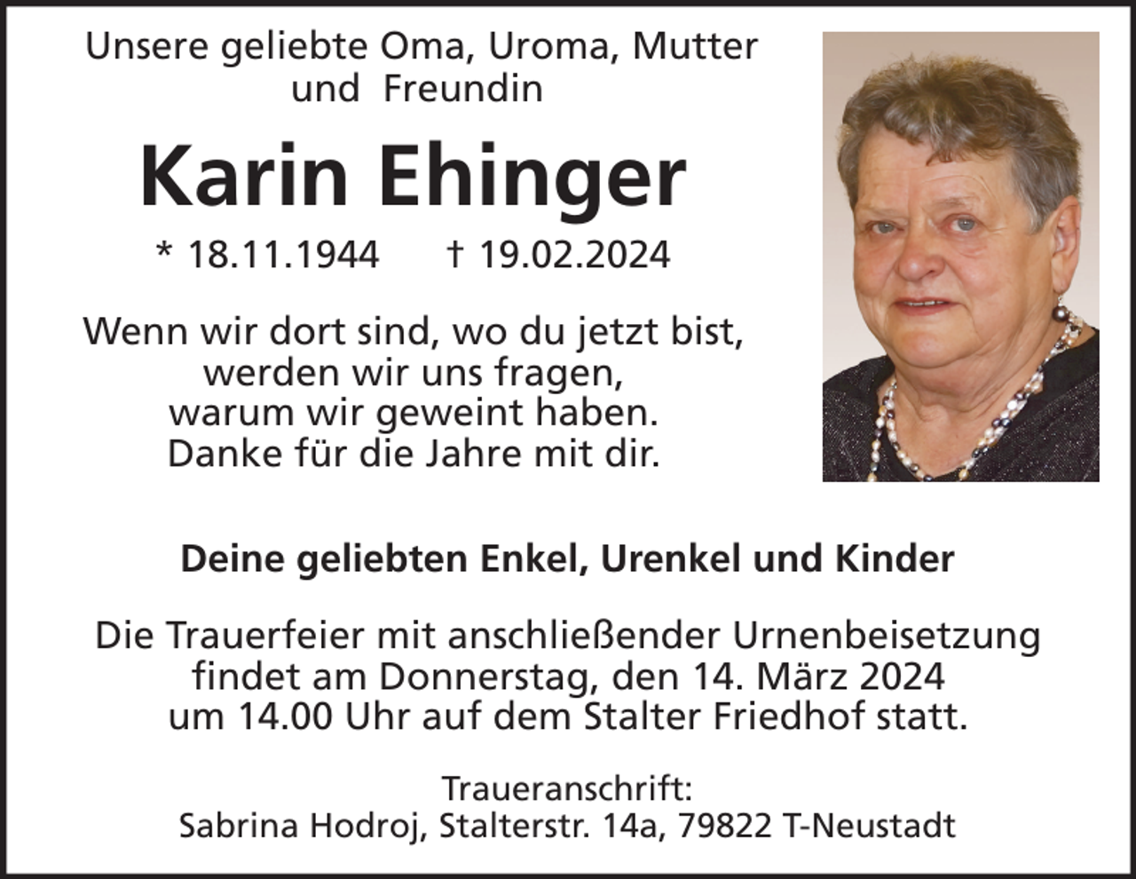 Unsere geliebte Oma, Uroma, Mutter
und Freundin
Karin Ehinger
*18.11.1944 † 19.02.2024

Wenn wir dort sind, wo du jetzt bist,
werden wir uns fragen,
warum wir geweint haben.
Danke für die Jahre mit dir.

Deine geliebten Enkel, Urenkel und Kinder
Die Trauerfeier mit anschließender Urnenbeisetzung
findet am Donnerstag, den 14. März 2024
um 14.00 Uhr auf dem Stalter Friedhof statt.

Traueranschrift:
Sabrina Hodroj, Stalterstr. 14a, 79822 T-Neustadt