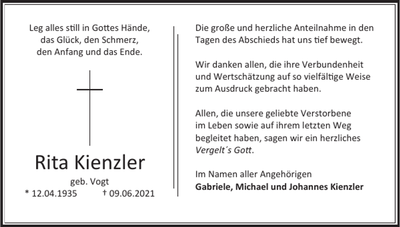 <p>Leg alles still in Gottes Hände,<br />das Glück, den Schmerz,<br />den Anfang und das Ende.</p><p>Die große und herzliche Anteilnahme in den<br />Tagen des Abschieds hat uns tief bewegt.</p><p>Wir danken allen, die ihre Verbundenheit<br />und Wertschätzung auf so vielfältige Weise<br />zum Ausdruck gebracht haben.</p><p>Rita Kienzler<br />geb. Vogt<br />* 12.04.1935<br />† 09.06.2021</p><p>Allen, die unsere geliebte Verstorbene<br />im Leben sowie auf ihrem letzten Weg<br />begleitet haben, sagen wir ein herzliches<br />Vergelt´s Gott.<br />Im Namen aller Angehörigen<br />Gabriele, Michael und Johannes Kienzler</p>