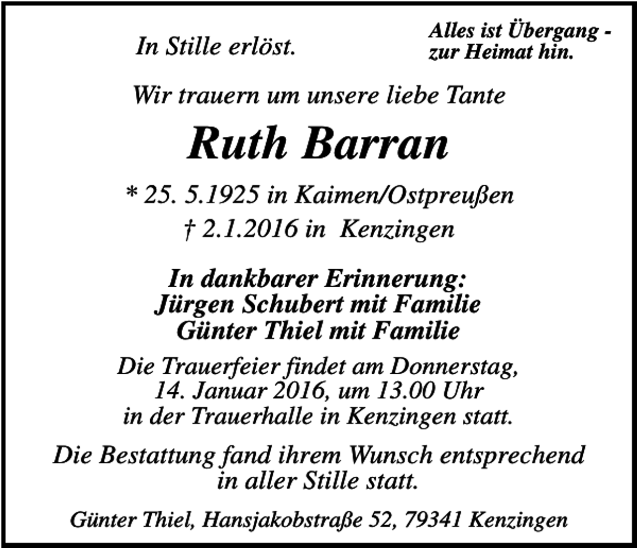 <p>In Stille erlöst.</p><p>Alles ist Übergang zur Heimat hin.</p><p>Wir trauern um unsere liebe Tante</p><p>Ruth Barran<br />* 25. 5.1925 in Kaimen/Ostpreußen<br />† 2.1.2016 in Kenzingen<br />In dankbarer Erinnerung:<br />Jürgen Schubert mit Familie<br />Günter Thiel mit Familie<br />Die Trauerfeier findet am Donnerstag,<br />14. Januar 2016, um 13.00 Uhr<br />in der Trauerhalle in Kenzingen statt.<br />Die Bestattung fand ihrem Wunsch entsprechend<br />in aller Stille statt.<br />Günter Thiel, Hansjakobstraße 52, 79341 Kenzingen</p>