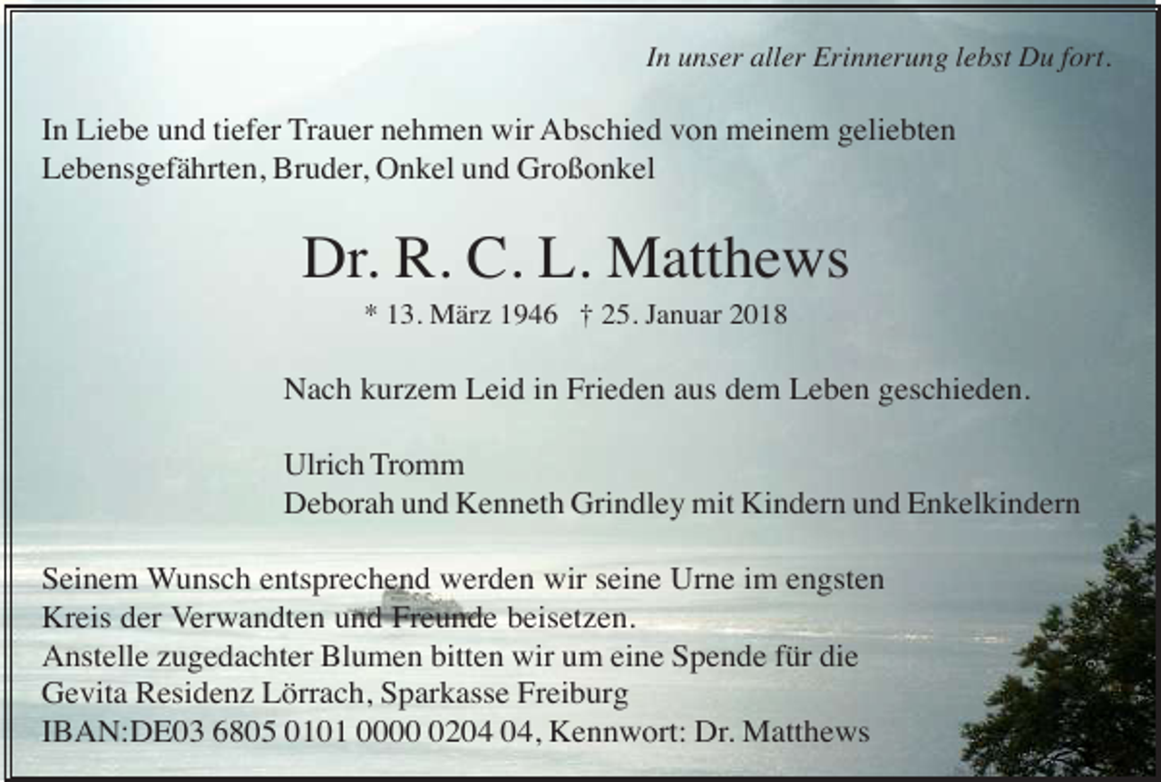 <p>In unser aller Erinnerung lebst Du fort.</p><p>In Liebe und tiefer Trauer nehmen wir Abschied von meinem geliebten<br />Lebensgefährten, Bruder, Onkel und Großonkel</p><p>Dr. R. C. L. Matthews<br />* 13. März 1946 † 25. Januar 2018</p><p>Nach kurzem Leid in Frieden aus dem Leben geschieden.<br />Ulrich Tromm<br />Deborah und Kenneth Grindley mit Kindern und Enkelkindern<br />Seinem Wunsch entsprechend werden wir seine Urne im engsten<br />Kreis der Verwandten und Freunde beisetzen.<br />Anstelle zugedachter Blumen bitten wir um eine Spende für die<br />Gevita Residenz Lörrach, Sparkasse Freiburg<br />IBAN:DE03 6805 0101 0002, Kennwort: Dr. Matthews</p>