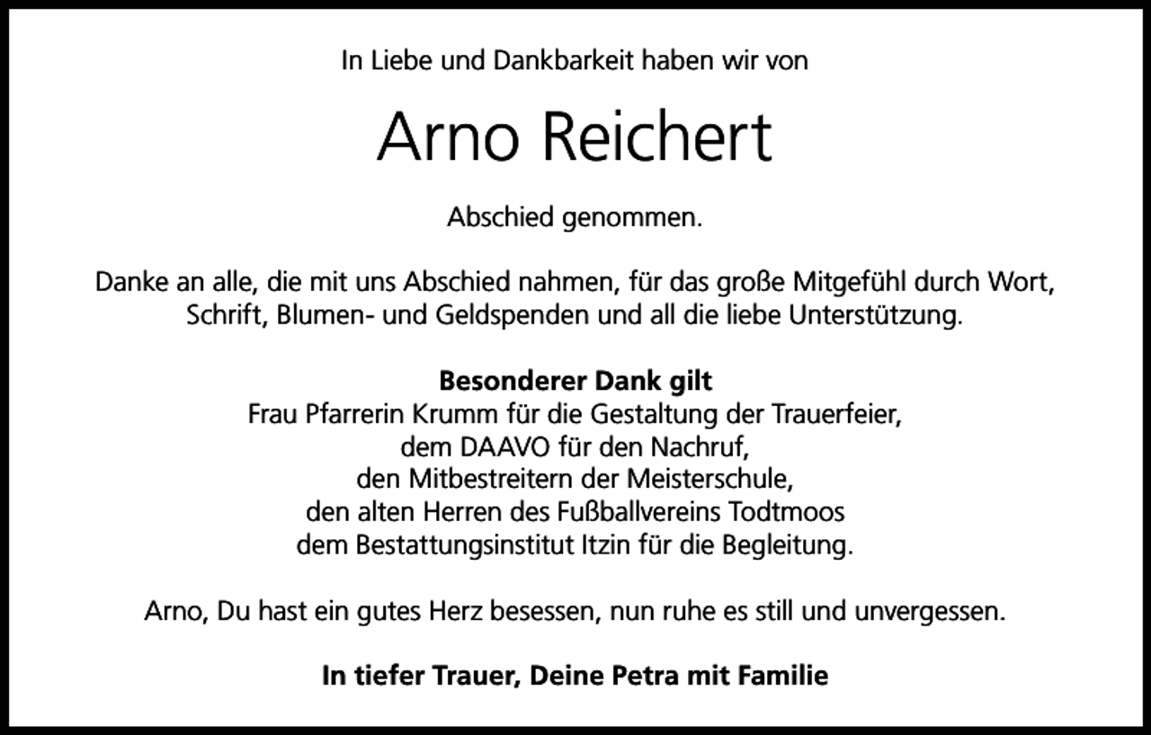 <p>In Liebe und Dankbarkeit haben wir von</p><p>Arno Reichert<br />Abschied genommen.<br />Danke an alle, die mit uns Abschied nahmen, für das große Mitgefühl durch Wort,<br />Schrift, Blumen- und Geldspenden und all die liebe Unterstützung.<br />Besonderer Dank gilt<br />Frau Pfarrerin Krumm für die Gestaltung der Trauerfeier,<br />dem DAAVO für den Nachruf,<br />den Mitbestreitern der Meisterschule,<br />den alten Herren des Fußballvereins Todtmoos<br />dem Bestattungsinstitut Itzin für die Begleitung.<br />Arno, Du hast ein gutes Herz besessen, nun ruhe es still und unvergessen.<br />In tiefer Trauer, Deine Petra mit Familie</p>