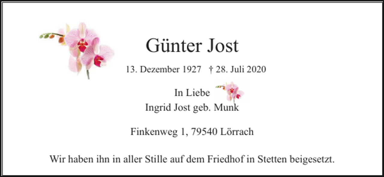<p>Günter Jost<br />* 13. Dezember 1927 † 28. Juli 2020</p><p>In Liebe<br />Ingrid Jost geb. Munk<br />Finkenweg 1, 79540 Lörrach<br />Wir haben ihn in aller Stille auf dem Friedhof in Stetten beigesetzt.</p>